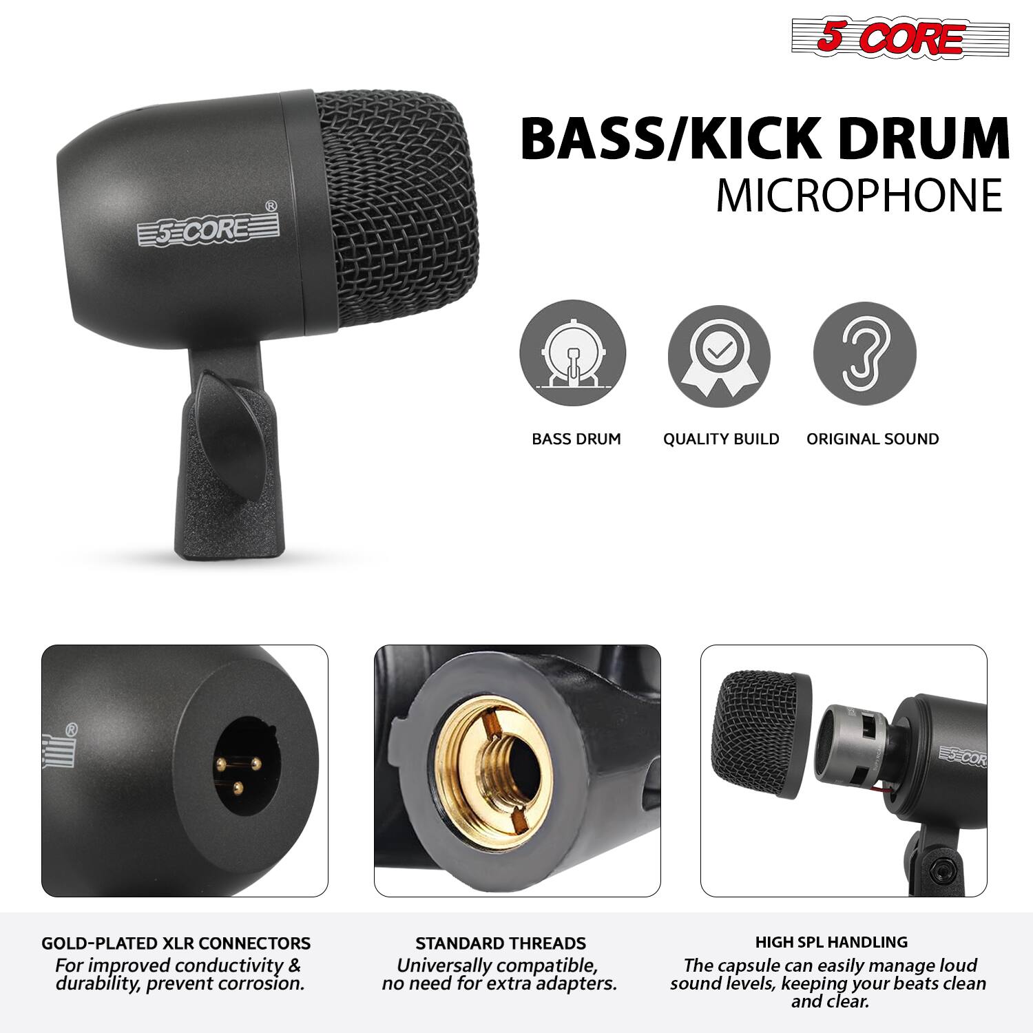 5 CORE  
BASS/KICK DRUM MICROPHONE  

- BASS DRUM  
- QUALITY BUILD  
- ORIGINAL SOUND  

GOLD-PLATED XLR CONNECTORS  
For improved conductivity & durability, prevent corrosion.  

STANDARD THREADS  
Universally compatible, no need for extra adapters.  

HIGH SPL HANDLING  
The capsule can easily manage loud sound levels, keeping your beats clean and clear.