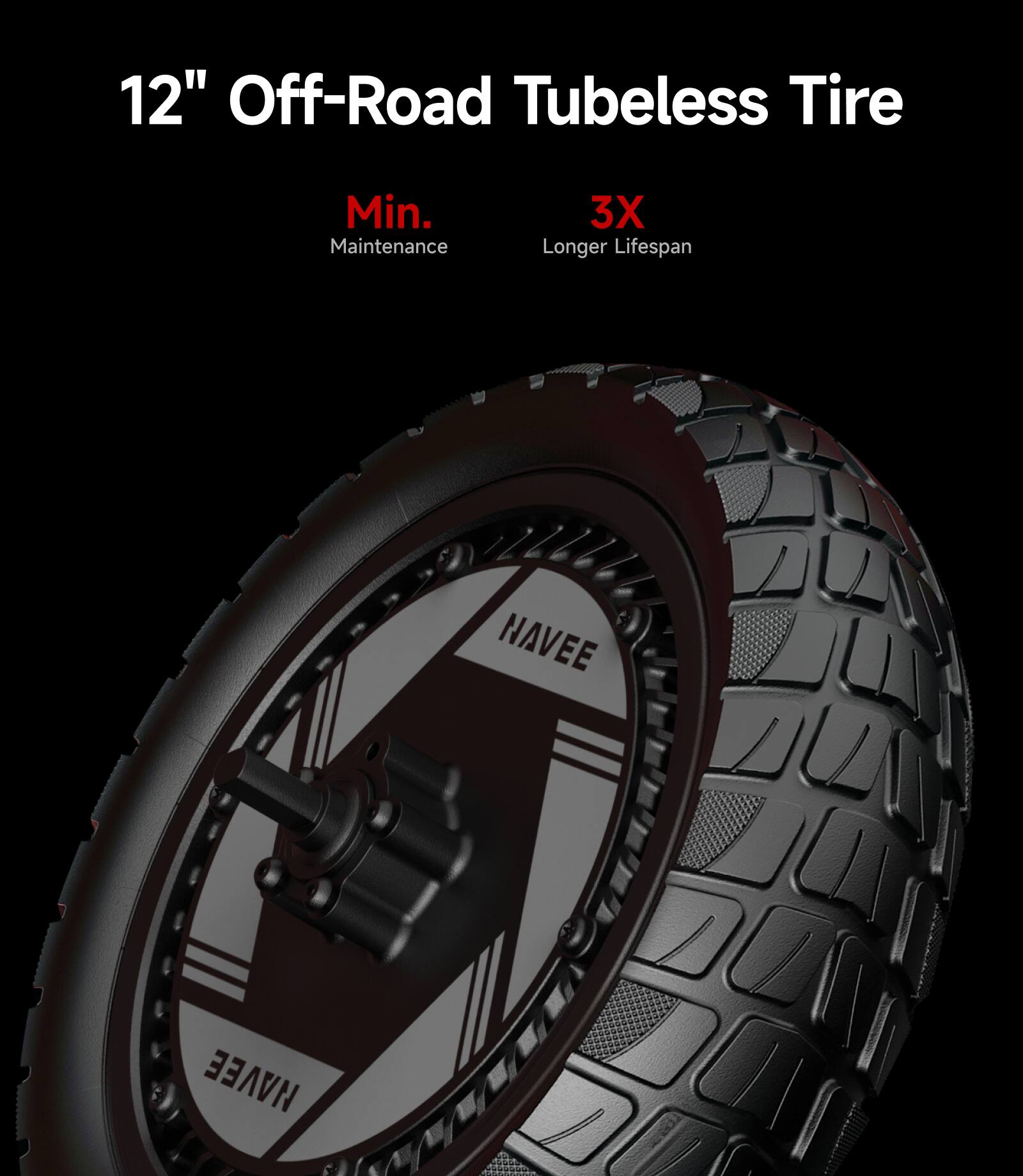 12" Off-Road Tubeless Tire  
Min. Maintenance  
3X Longer Lifespan  
NAVEE