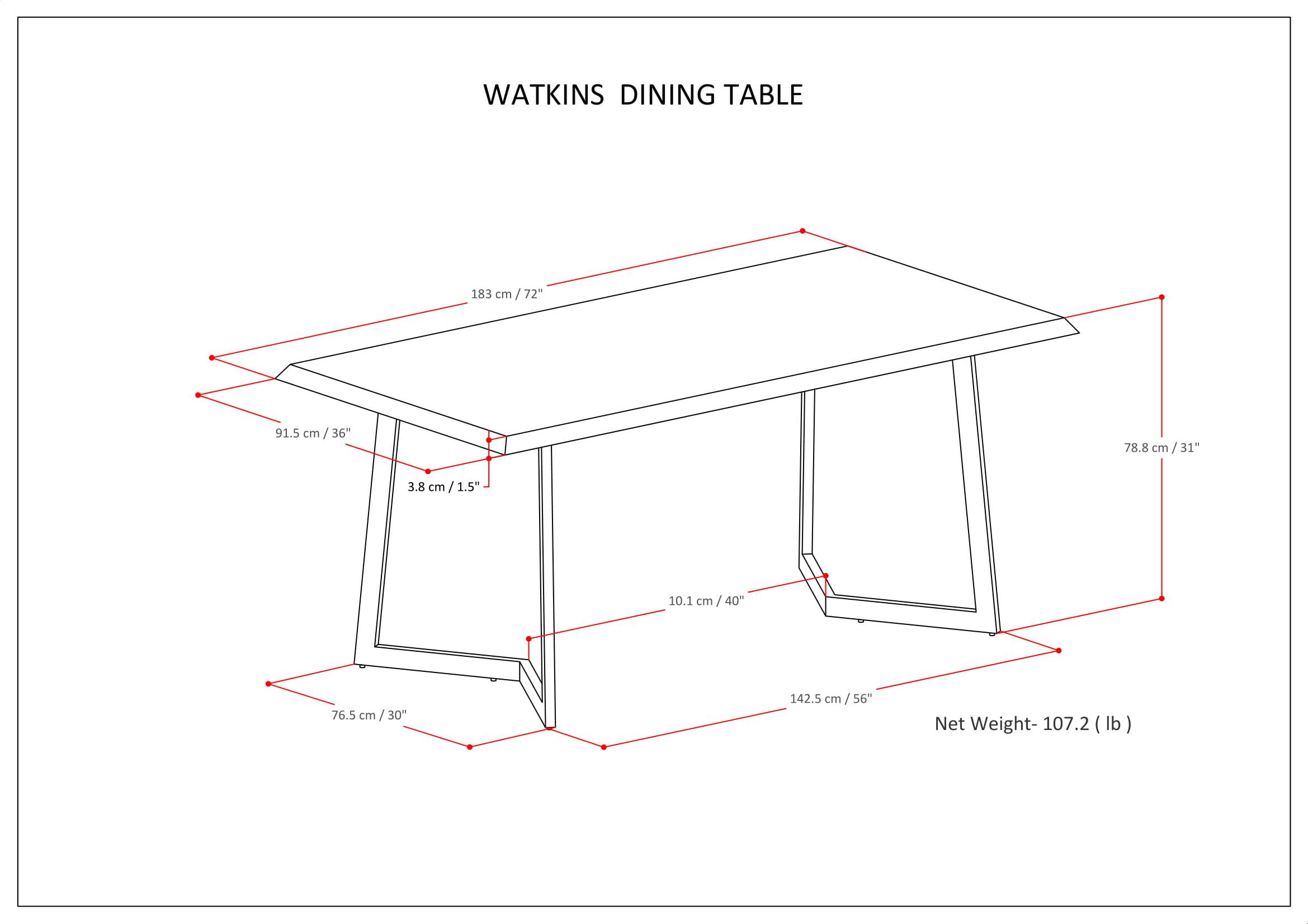 WATKINS DINING TABLE

- Length: 183 cm / 72"
- Width: 91.5 cm / 36"
- Height: 78.8 cm / 31"
- Leg Width: 3.8 cm / 1.5"
- Leg Height: 10.1 cm / 4"
- Overall Height: 76.5 cm / 30"
- Net Weight: 107.2 lb