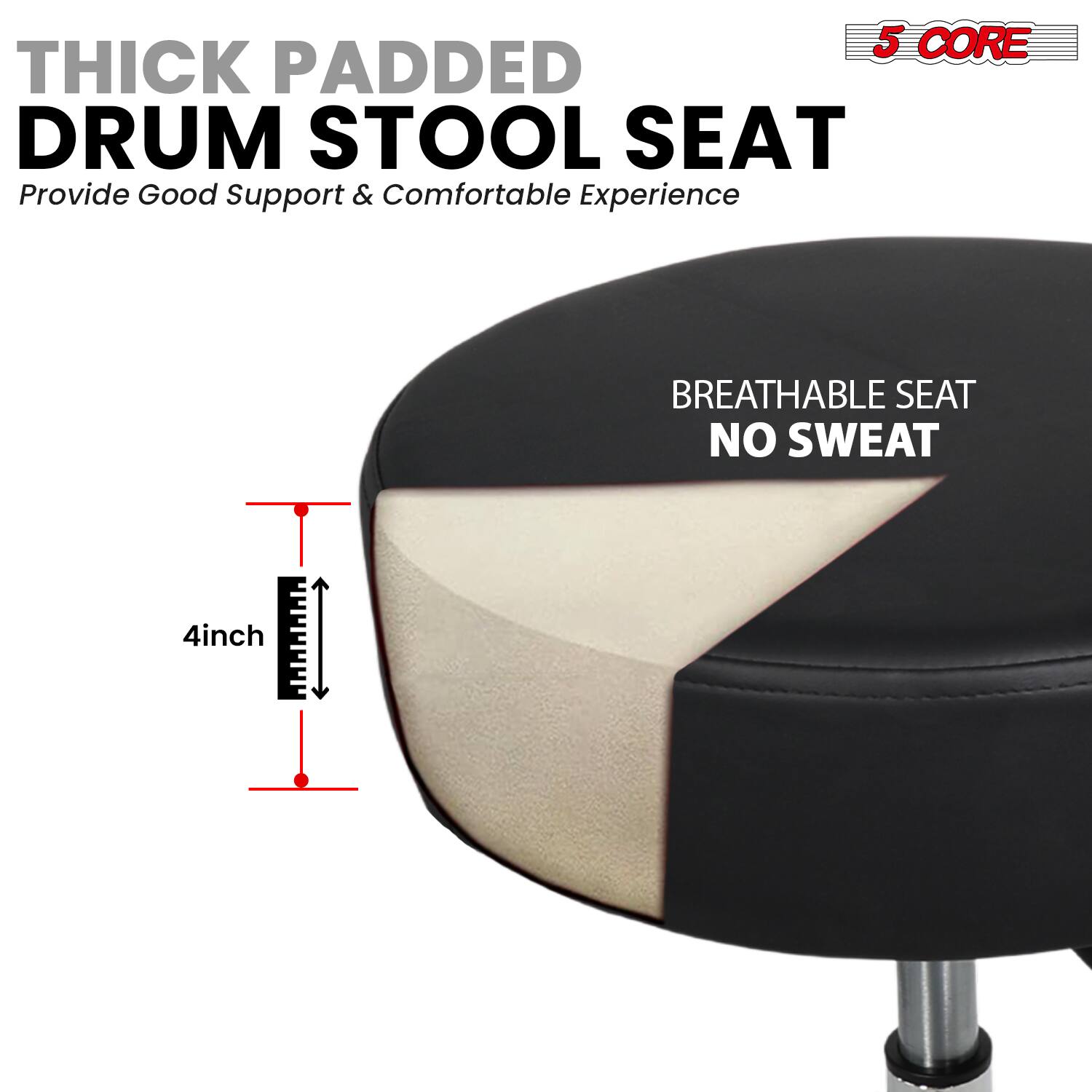 5 CORE THICK PADDED DRUM STOOL SEAT  
Provide Good Support & Comfortable Experience  

BREATHABLE SEAT  
NO SWEAT  

4inch