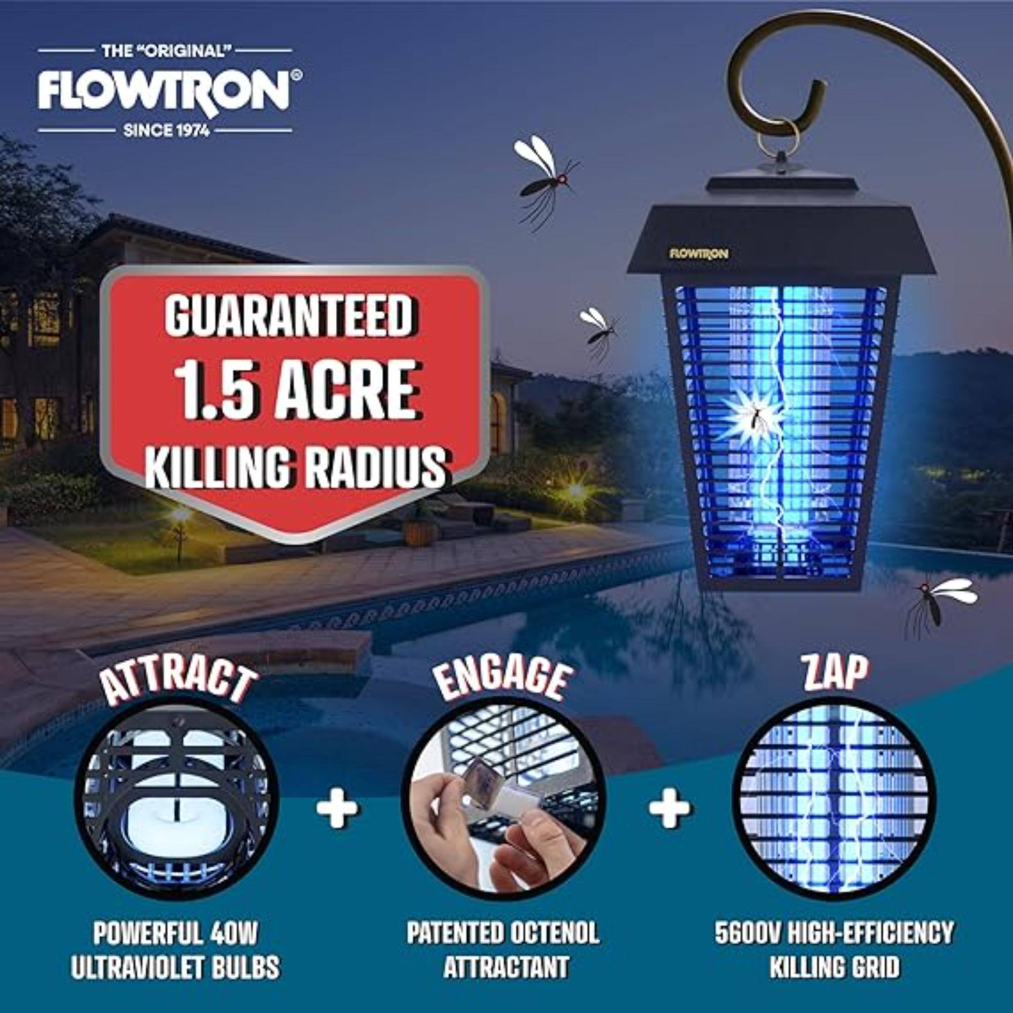 THE "ORIGINAL" FLOWTRON SINCE 1974
FLOWTRON GUARANTEED 1.5 ACRE KILLING RADIUS
ATTRACT + ENGAGE + ZAP
+ POWERFUL 40W ULTRAVIOLET BULBS
+ PATENTED OCTENOL ATTRACTANT
+ 5600V HIGH-EFFICIENCY KILLING GRID