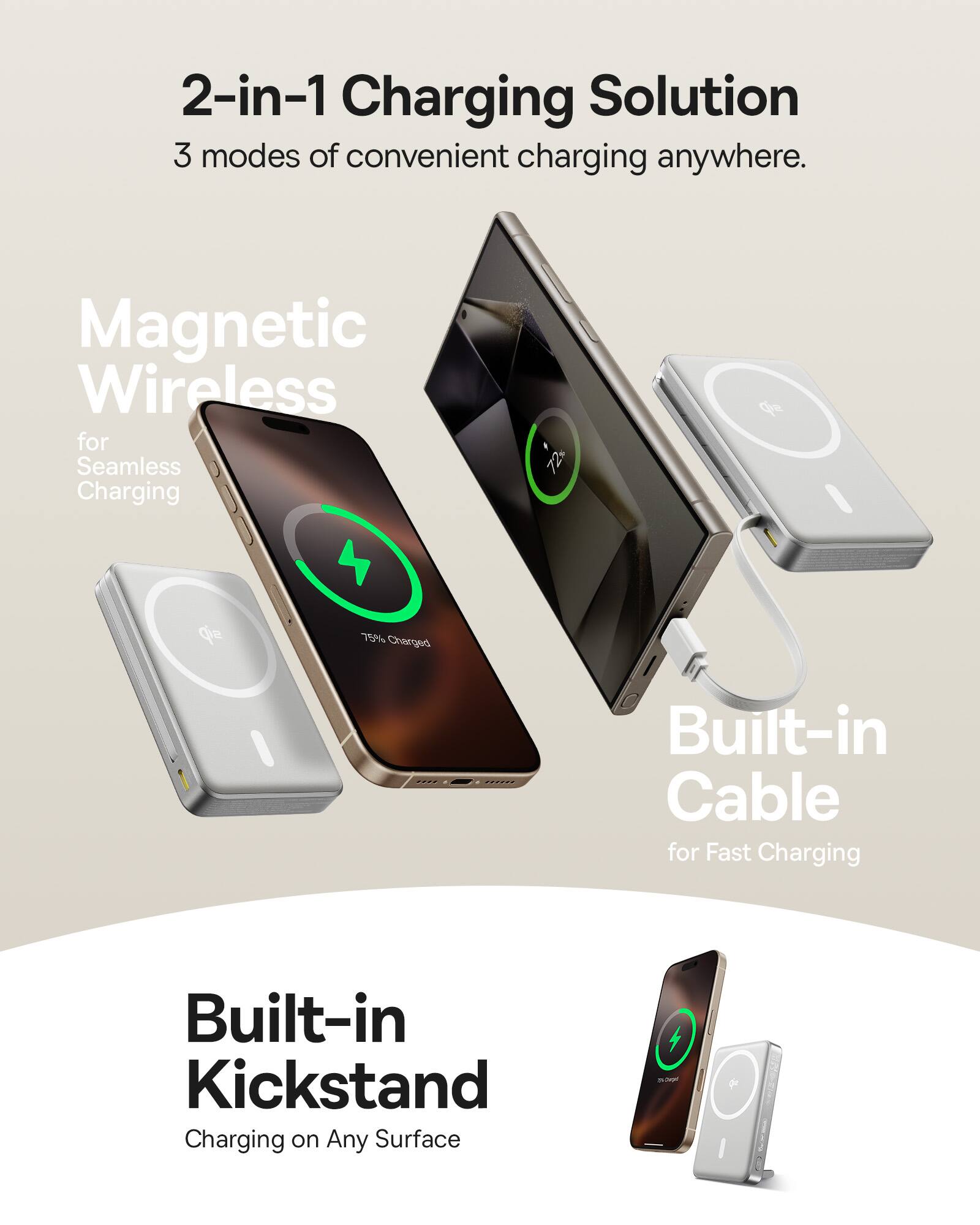 2-in-1 Charging Solution 3 modes of convenient charging anywhere. Magnetic Wireless for Seamless Charging 75% Charged. Built-in Cable for Fast Charging. Built-in Kickstand Charging on Any Surface.
