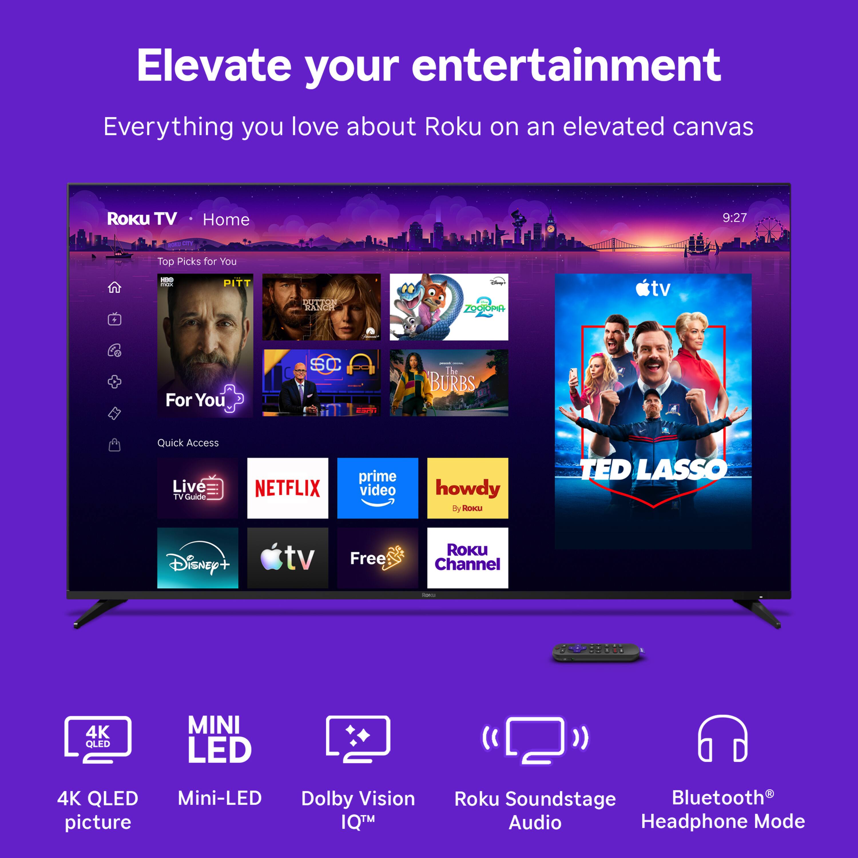 Elevate your entertainment  
Everything you love about Roku on an elevated canvas

Roku TV  
Home  
9:27  
100 CITY  
Top Picks for You  
HBG max  
PITT  
DUTTON RANCH  
Start ZOOIOPIA  
tv  
For You  
SC  
- The BURBS  
Quick Access Live TVGuide  
NETFLIX  
prime video  
howdy e Roku  
TED LASSO  
Disney+ tv  
Free  
ROKU Channel  
Red  
4K QLED  
MINI LED  
4K QLED Mini-LED Dolby Vision picture IQ™  
Roku Soundstage Bluetooth Audio Headphone Mode