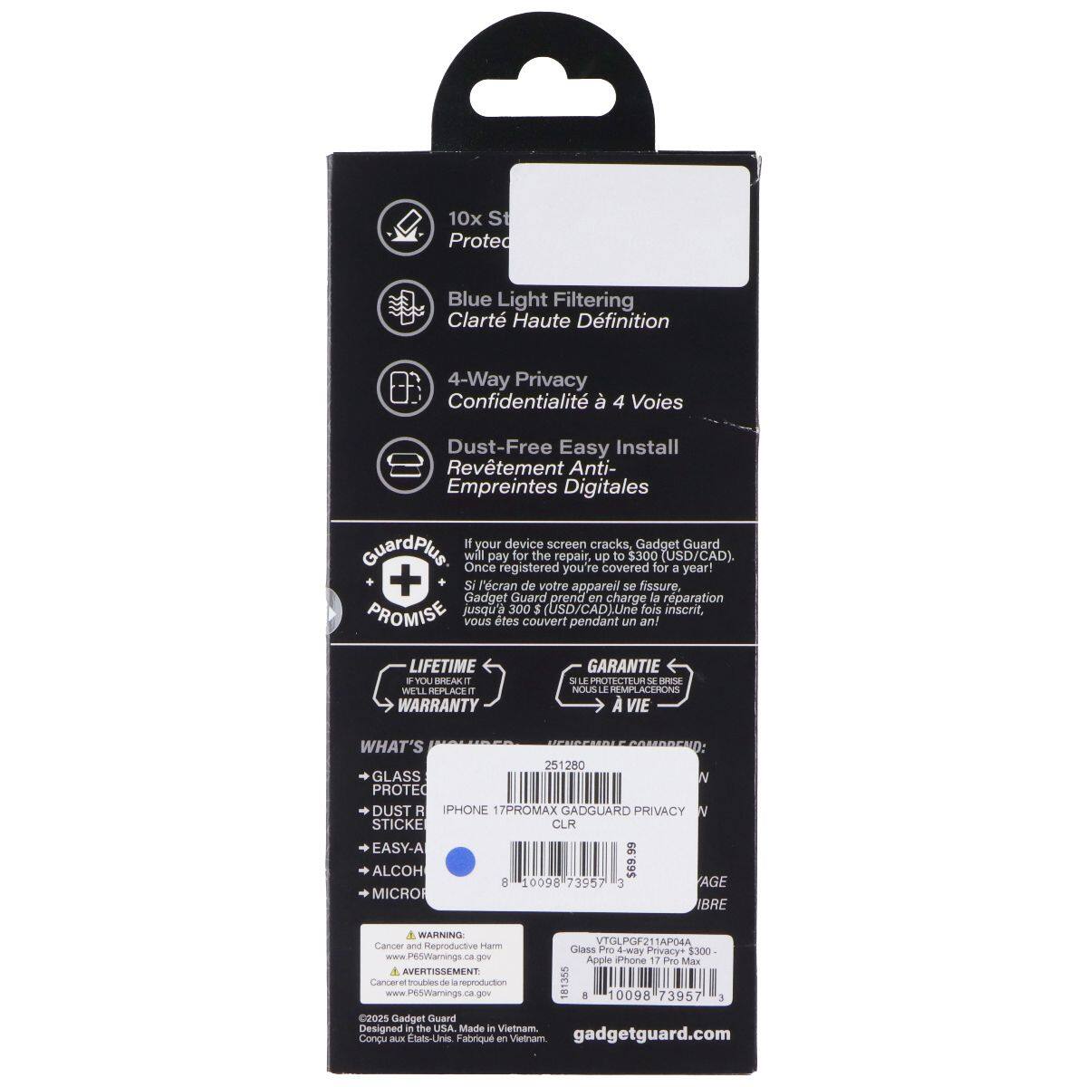 10x St Prote Blue Light Filtering Clarté Haute Définition 4-Way Privacy Confidentialité à 4 Voies Dust-Free Easy Install Revêtement Anti- Empreintes Digitales

If your device screen cracks, Gadget Guard GuardPlus will Once pay for the repair, up covered to $300 for (USD/CAD). registered you're a year! + Si l'écran de votre appareil se fissure, Gadget Guard prend en charge la réparation PROMISE jusqu'à 300 5 (USD/CAD). Une fois inscrit, vous êtes couvert pendant un an! LIFETIME WARRANTY

YOU -A RUFT ACEIT WARRANTY GARANTIE S - NOUS T REMPT ACHHONS VIE

WHAT'S 251200 GLASS N PROTEC DUST R IPHONE 17PROMAX GADGUARD PRIVACY STICKE CLR EASY-A ALCOH MICRO 8 10090 73957 3 AGE IBRE

WARNING Cancer and Reproductive Harm www.P65Warnings.ca.gov

AVERTISSEMENT Cancer muhles PetWarnings de pmsiaion c