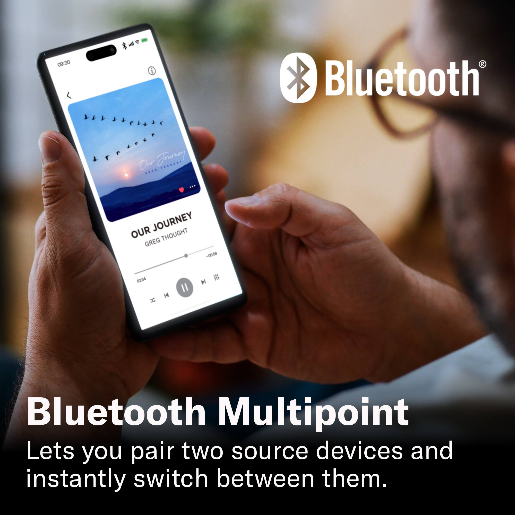 09:30

Bluetooth

OUR JOURNEY
GREG THOUGHT
-00-08 2236

Bluetooth Multipoint
Lets you pair two source devices and instantly switch between them.