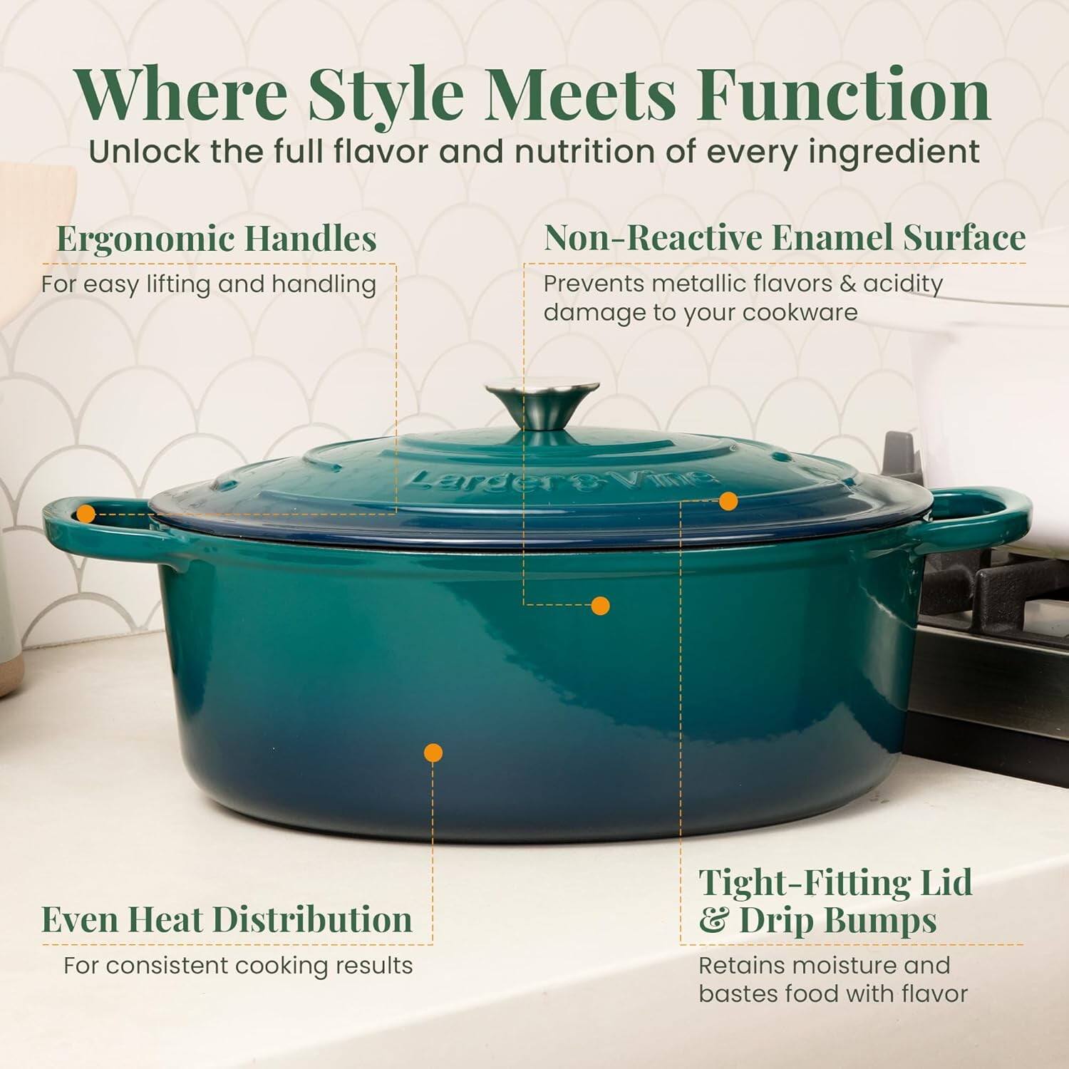 Where Style Meets Function  
Unlock the full flavor and nutrition of every ingredient  

Ergonomic Handles  
For easy lifting and handling  

Non-Reactive Enamel Surface  
Prevents metallic flavors & acidity damage to your cookware  

Even Heat Distribution  
For consistent cooking results  

Tight-Fitting Lid & Drip Bumps  
Retains moisture and bastes food with flavor
