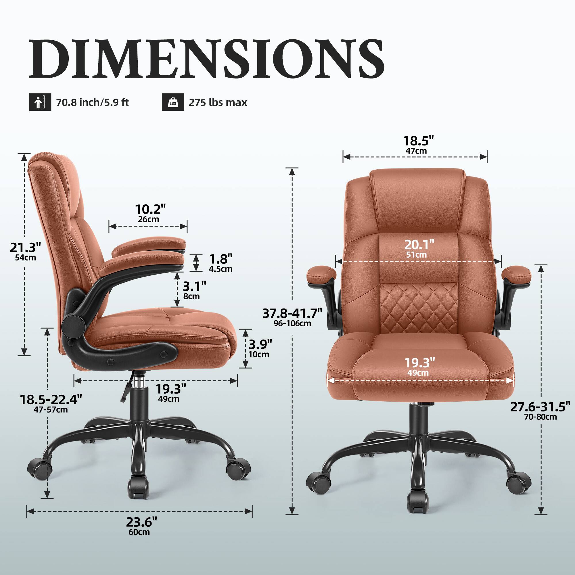 DIMENSIONS  
70.8 inch/5.9 ft  
275 lbs max  

18.5" 47cm  
10.2" 26cm  
21.3" 54cm  
T 18.5-22.4" 47-57cm  
1.8" 4.5cm  
3.1" 8cm  
19.3" 49cm  
37.8-41.7" 96-106cm  
3.9" 10cm  
20.1" 51cm  
19.3" 49cm  
27.6-31.5" 70-80cm  
23.6" 60cm