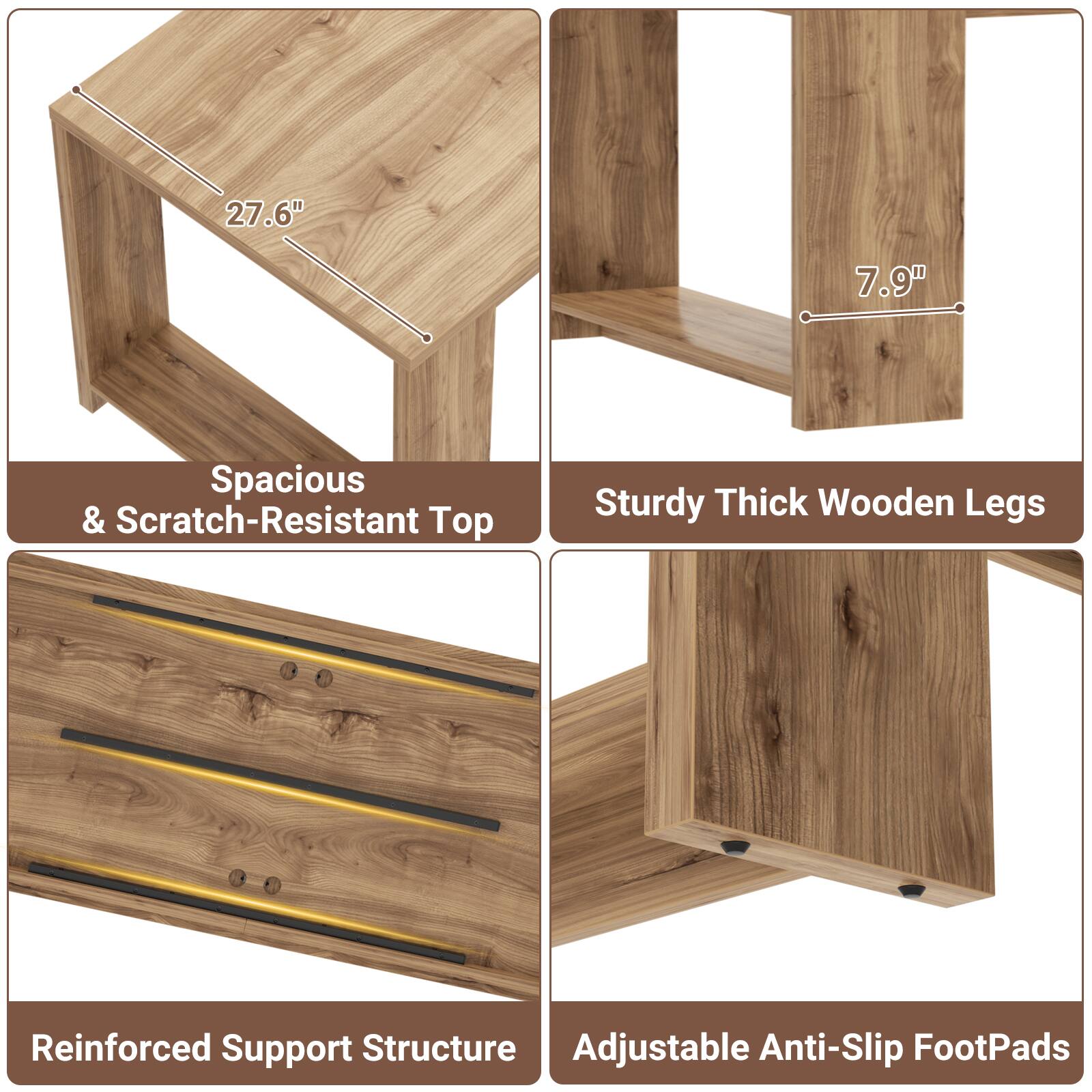 27.6"  
7.9"  
Spacious & Scratch-Resistant Top  
Sturdy Thick Wooden Legs  
Reinforced Support Structure  
Adjustable Anti-Slip FootPads