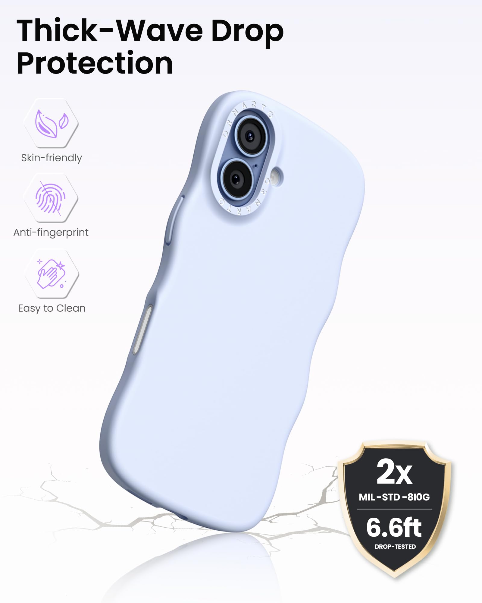 Thick-Wave Drop Protection

- Skin-friendly
- Anti-fingerprint
- Easy to Clean

2x MIL-STD-810G  
6.6ft DROP-TESTED