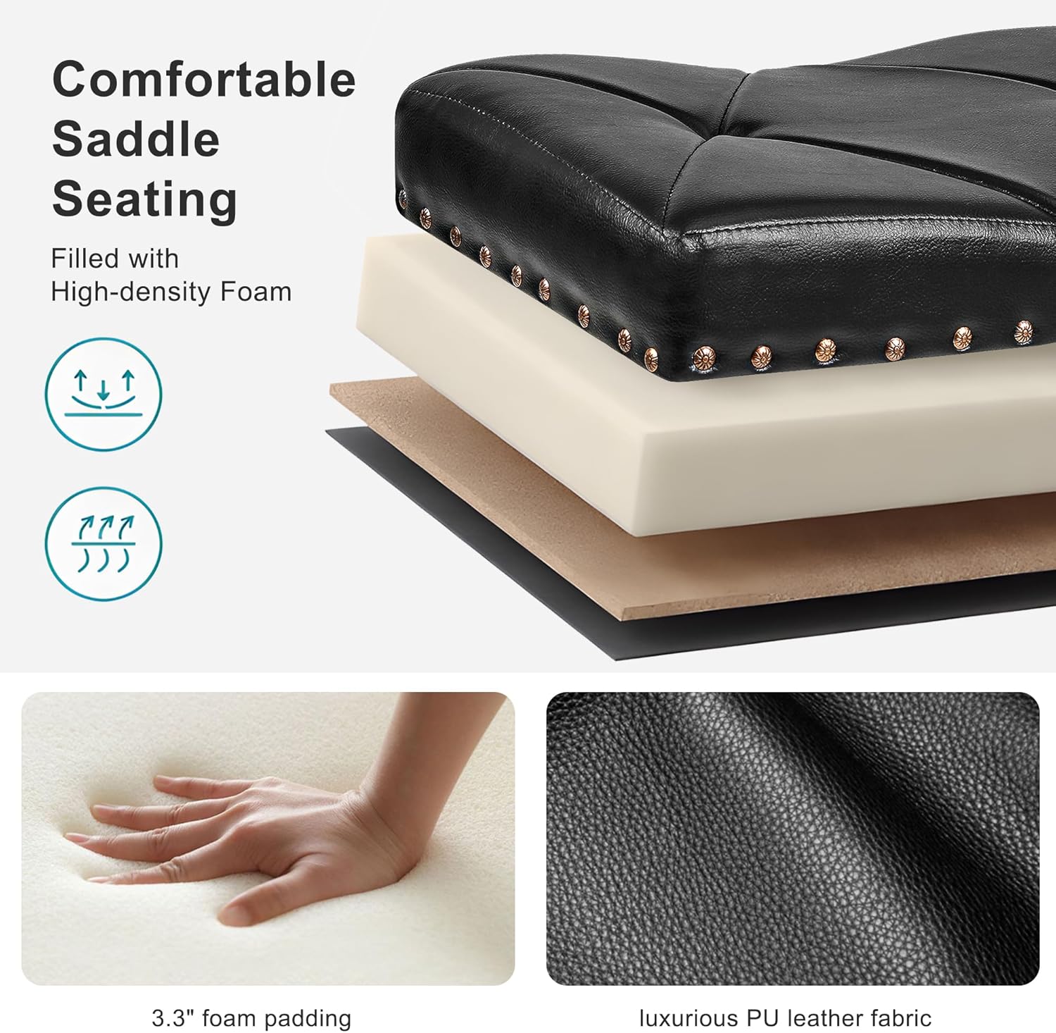 Comfortable Saddle Seating  
Filled with High-density Foam  

3.3" foam padding  
luxurious PU leather fabric