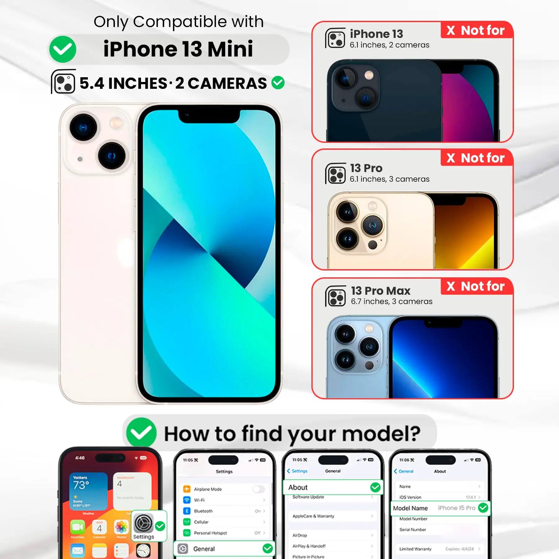 Only Compatible with iPhone 13 Mini

5.4 INCHES • 2 CAMERAS

iPhone 13
6.1 inches, 2 cameras
X Not for

13 Pro
6.1 inches, 3 cameras
X Not for

13 Pro Max
6.7 inches, 3 cameras
X Not for

How to find your model?

Settings
General
About
Name
iPhone 15 Pro
Model Name
Model Number
Serial Number
Limited Warranty Expires: 4/4/24