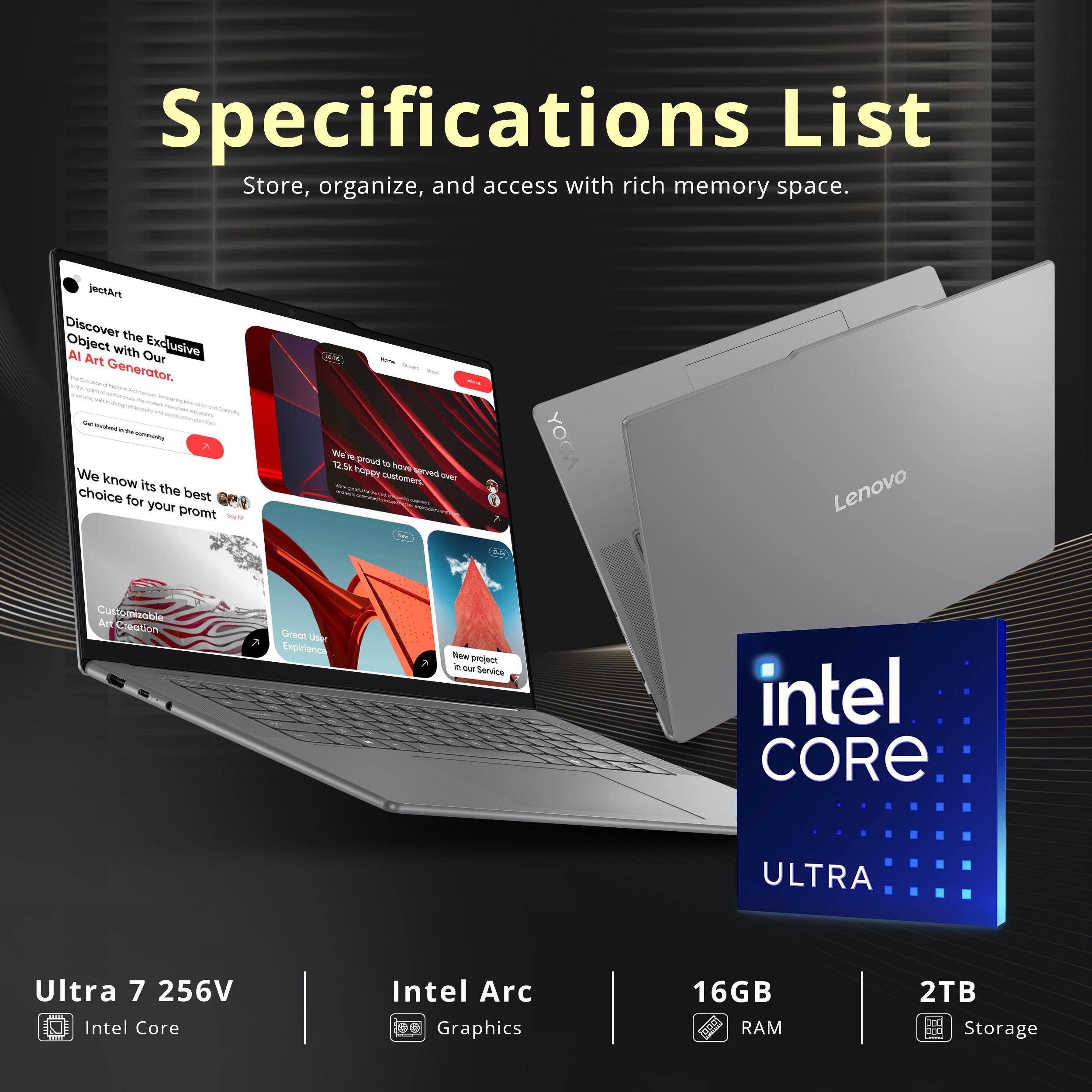 Specifications List  
Store, organize, and access with rich memory space.

Discover the Object with Exclusive AI Art Our Generator.

We know it's the best choice for your prompt.

Lenovo Customizable Creation  
Great User Experience  
Now protect in our Service

Intel Core Ultra 7 256V  
Intel Arc Graphics  
16GB RAM  
2TB Storage
