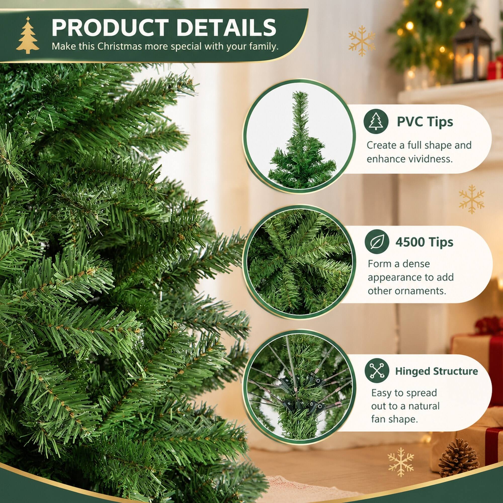 PRODUCT DETAILS  
Make this Christmas more special with your family.

PVC Tips  
Create a full shape and enhance vividness.

4500 Tips  
Form a dense appearance to add other ornaments.

Hinged Structure  
Easy to spread out to a natural fan shape.