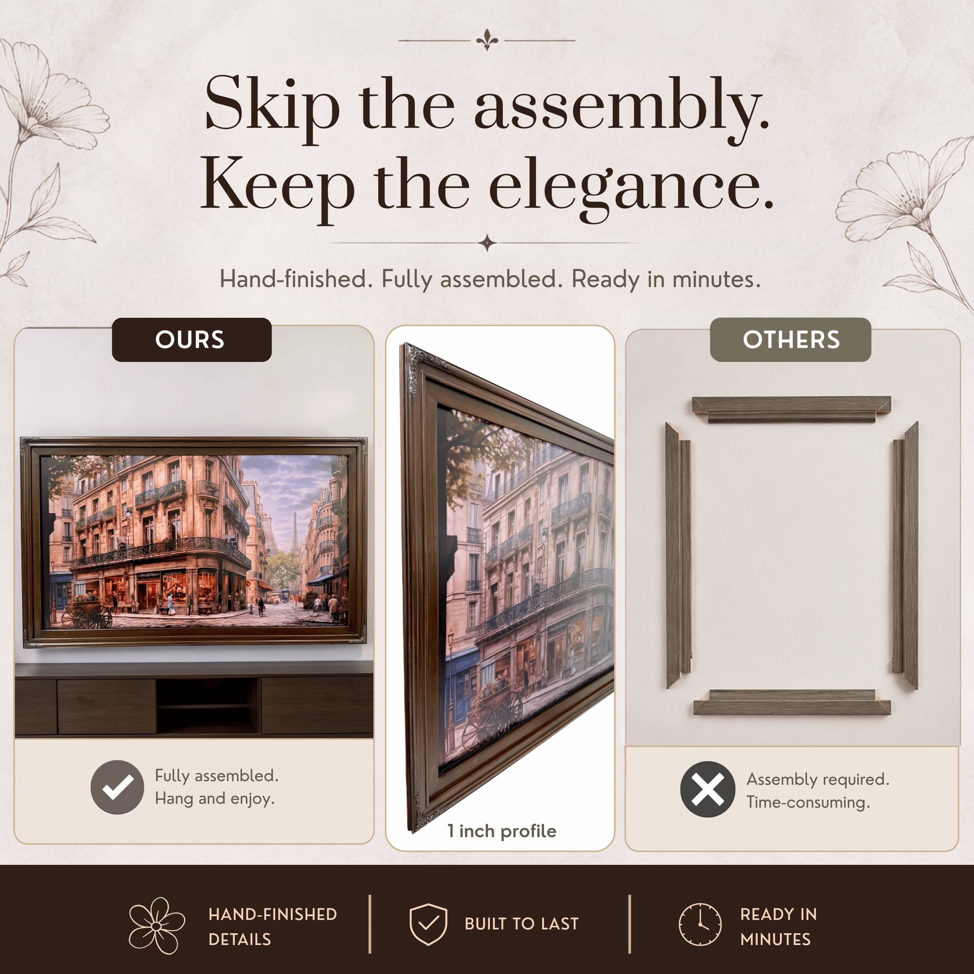 Skip the assembly. Keep the elegance.  
Hand-finished. Fully assembled. Ready in minutes.  

OURS  
Fully assembled.  
Hang and enjoy.  

OTHERS  
Assembly required.  
Time-consuming.  

1 inch profile  

HAND-FINISHED DETAILS  
BUILT TO LAST  
READY IN MINUTES