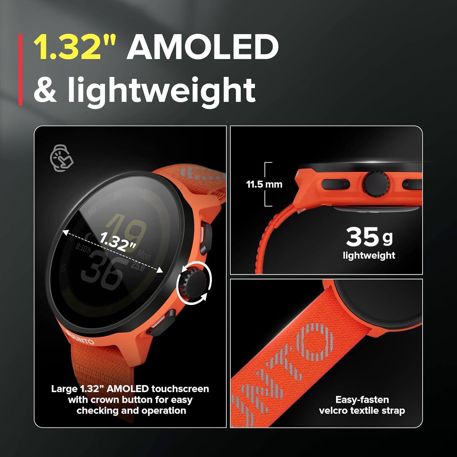 1.32" AMOLED & lightweight

- Large 1.32" AMOLED touchscreen with crown button for easy checking and operation
- 11.5 mm
- 35 g lightweight
- Easy-fasten velcro textile strap