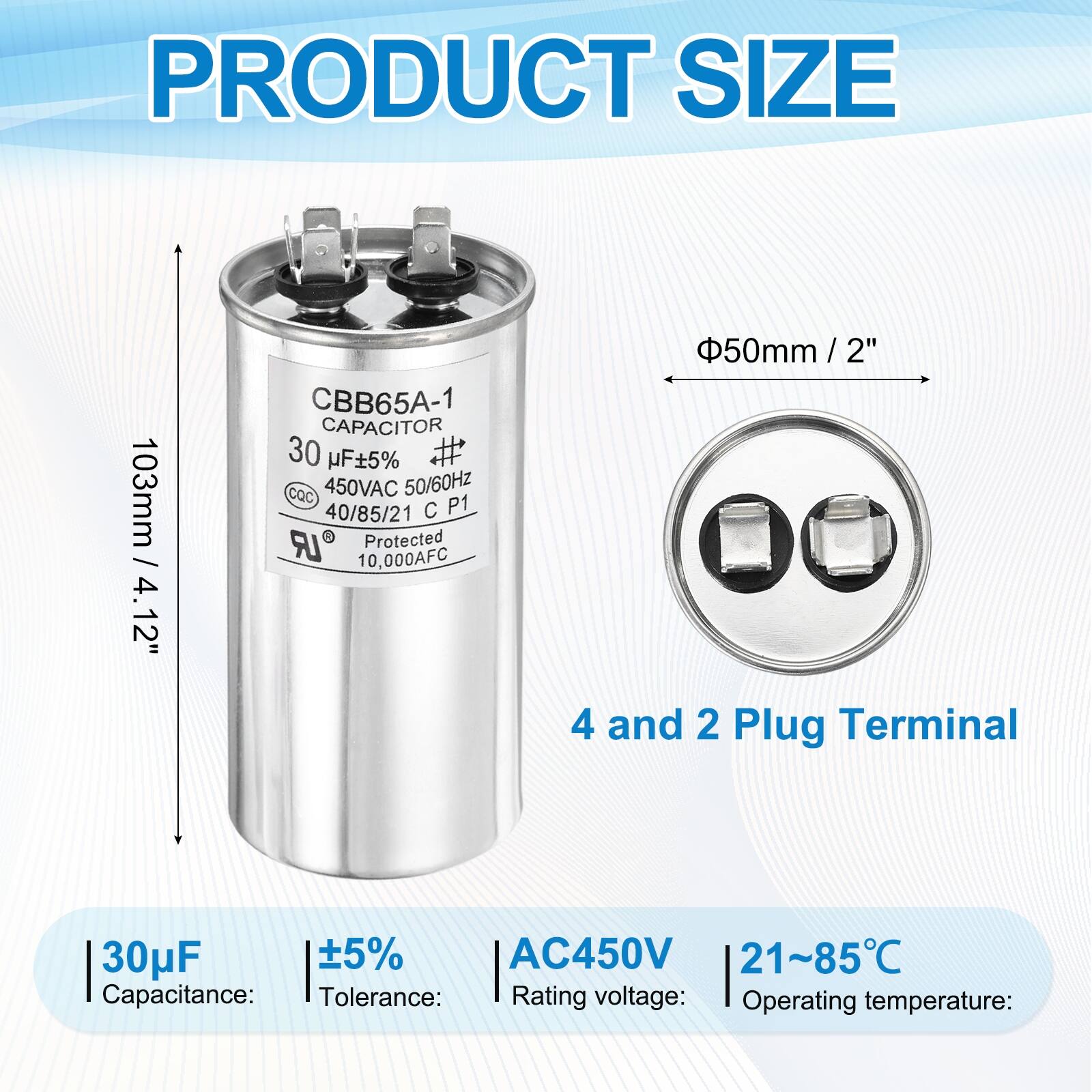PRODUCT SIZE  
103mm / 4.12"  
CBB65A-1 CAPACITOR  
30 µF ±5%  
CQC  
450VAC 50/60Hz  
40/85/21 C P1 LR Protected  
10,000AFC  
50mm / 2"  
4 and 2 Plug Terminal  

Capacitance: 30µF  
Tolerance: ±5%  
Rating voltage: AC450V  
Operating temperature: 21~85°C