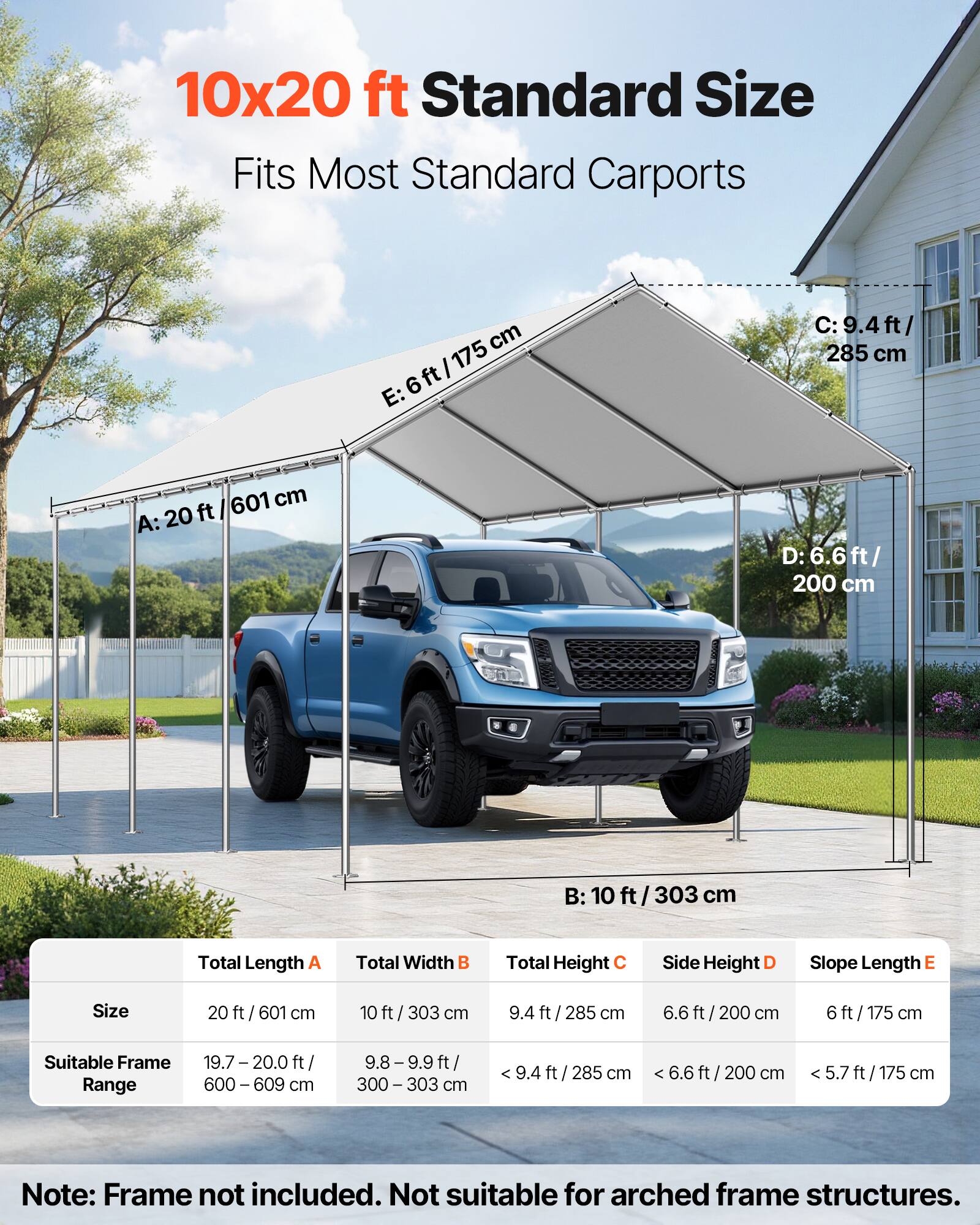 10x20 ft Standard Size  
Fits Most Standard Carports  

A: 20 ft / 601 cm  
B: 10 ft / 303 cm  
C: 9.4 ft / 285 cm  
D: 6.6 ft / 200 cm  
E: 6 ft / 175 cm  

Total Length A: 20 ft / 601 cm  
Total Width B: 10 ft / 303 cm  
Total Height C: 9.4 ft / 285 cm  
Side Height D: 6.6 ft / 200 cm  
Slope Length E: 6 ft / 175 cm  

Suitable Frame Range:  
19.7 - 20.0 ft / 600 - 609 cm  
9.8 - 9.9 ft / 300 - 303 cm  

Note: Frame not included. Not suitable for arched frame structures.