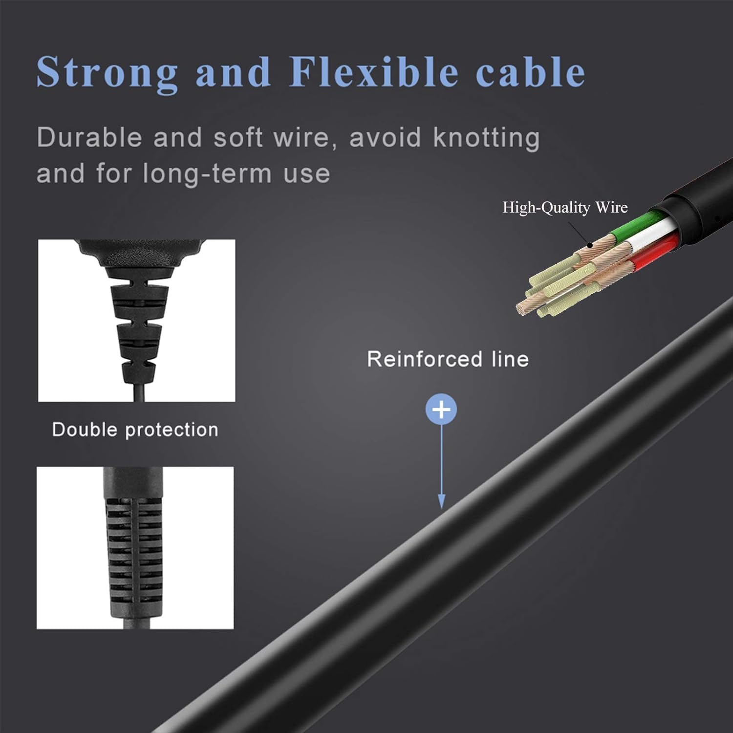 Strong and Flexible cable  
Durable and soft wire, avoid knotting and for long-term use  
High-Quality Wire  
Reinforced line  
Double protection