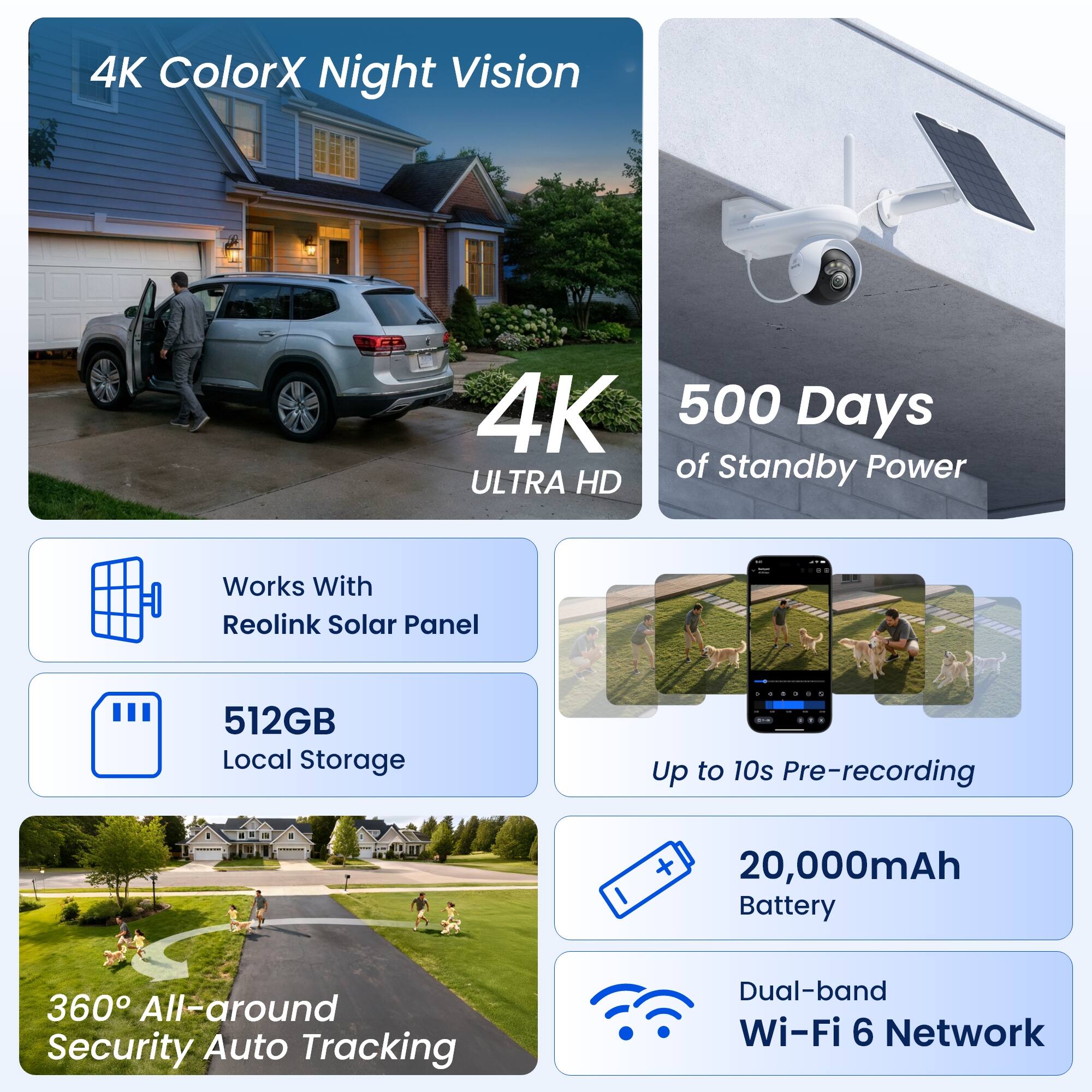 4K ColorX Night Vision  
4K ULTRA HD  
500 Days of Standby Power  
Works With Reolink Solar Panel  
512GB Local Storage  
Up to 10s Pre-recording  
20,000mAh Battery  
360° All-around Security Auto Tracking  
Dual-band Wi-Fi 6 Network
