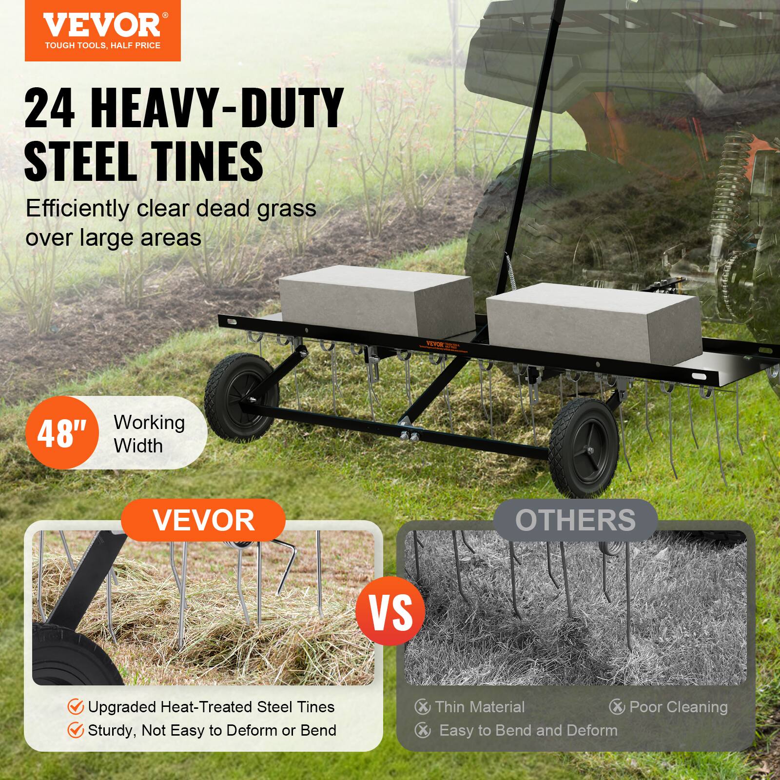 VEVOR TOUGH TOOLS. HALF PRICE 24 HEAVY-DUTY STEEL TINES Efficiently clear dead grass over large areas VEVOR OTHERS VS Upgraded Heat-Treated Steel Tines Sturdy, Not Easy to Deform or Bend X Thin Material X Poor Cleaning X Easy to Bend and Deform Working 48" Width
