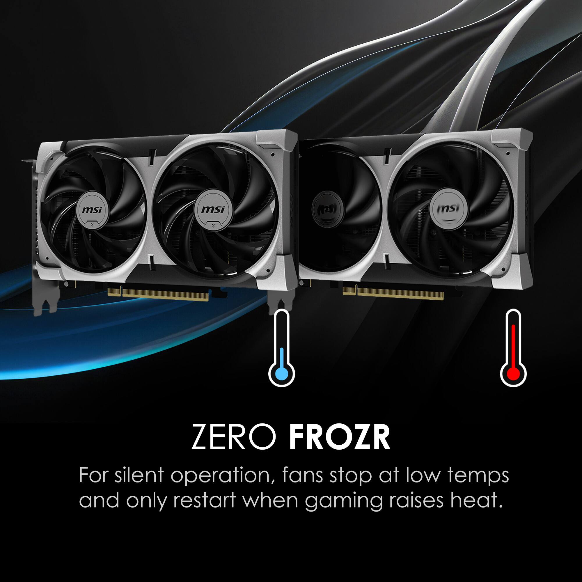 msi msi (25) msi 8 ZERO FROZR  
For silent operation, fans stop at low temps and only restart when gaming raises heat.