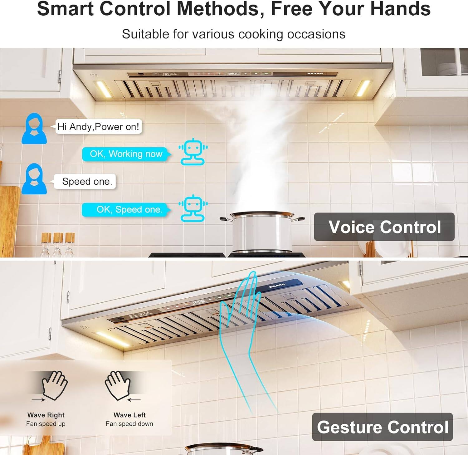 Smart Control Methods, Free Your Hands  
Suitable for various cooking occasions  

Hi Andy, Power on!  
OK, Working now  

Speed one.  
OK, Speed one.  

Voice Control  
Wave Right - Fan speed up  
Wave Left - Fan speed down  

Gesture Control