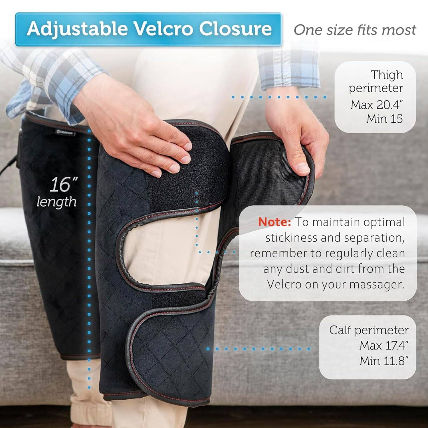 Adjustable Velcro Closure  
One size fits most  

Thigh perimeter  
Max 20.4"  
Min 15  

Calf perimeter  
Max 17.4"  
Min 11.8"  

16" length  

Note: To maintain optimal stickiness and separation, remember to regularly clean any dust and dirt from the Velcro on your massager.