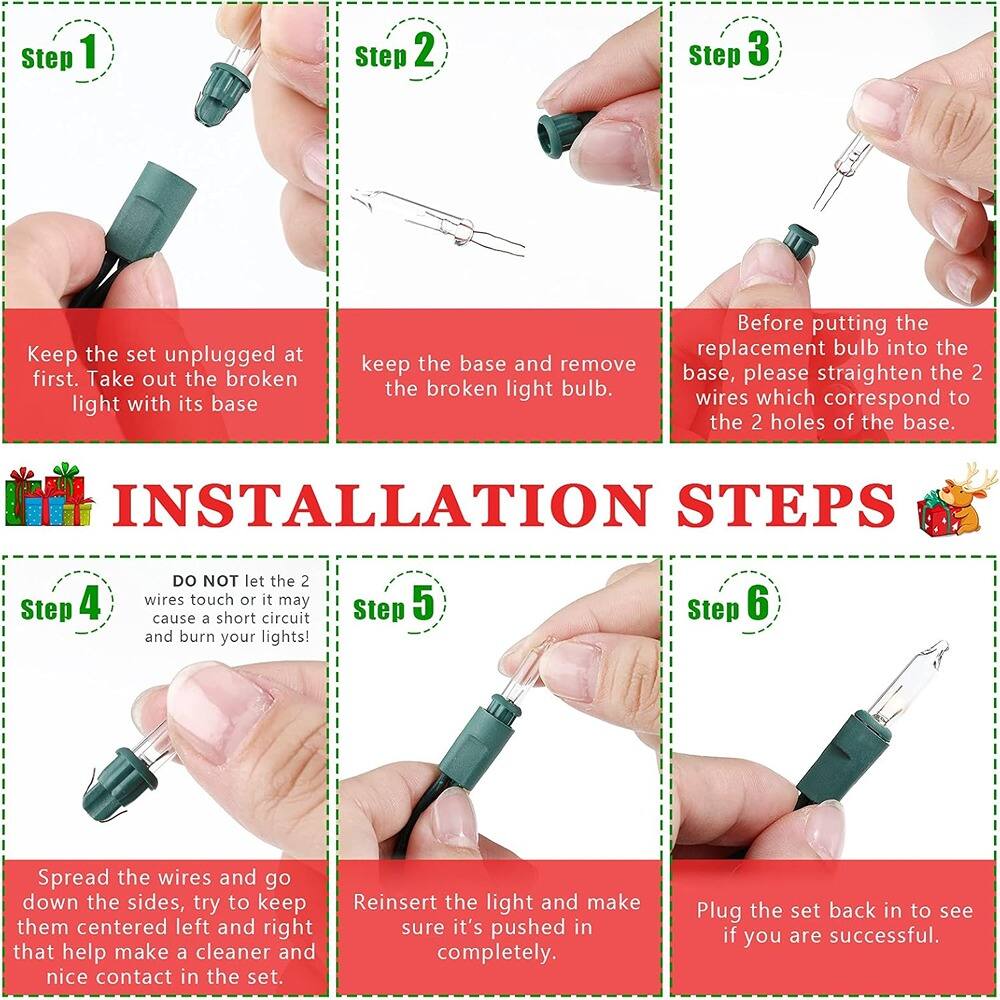 **Installation Steps**

**Step 1:**
Keep the set unplugged at first. Take out the broken light with its base.

**Step 2:**
Keep the base and remove the broken light bulb.

**Step 3:**
Before putting the replacement bulb into the base, please straighten the 2 wires which correspond to the 2 holes of the base.

**Step 4:**
DO NOT let the 2 wires touch or it may cause a short circuit and burn your lights!

**Step 5:**
Spread the wires and go down the sides, try to keep them centered left and right that help make a cleaner and nice contact in the set.

**Step 6:**
Reinsert the light and make sure it's pushed in completely. Plug the set back in to see if you are successful.