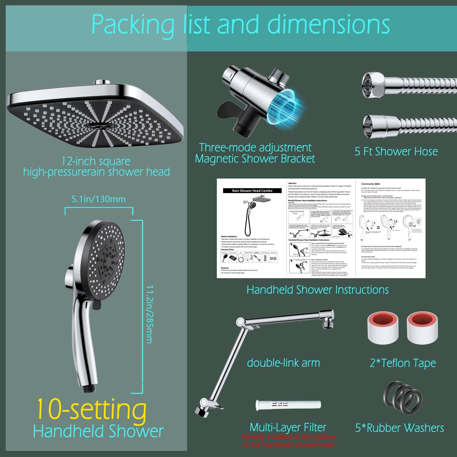 Packing list and dimensions

- 12-inch square high-pressure rain shower head
- Three-mode adjustment Magnetic Shower Bracket
- 5 Ft Shower Hose
- 10-setting Handheld Shower
- Handheld Shower Instructions
- double-link arm
- 2*Teflon Tape
- Multi-Layer Filter
- 5*Rubber Washers
- Already installed at the bottom of the handheld showerhead

Dimensions:
- 5.1in/130mm
- 11.2in/285mm