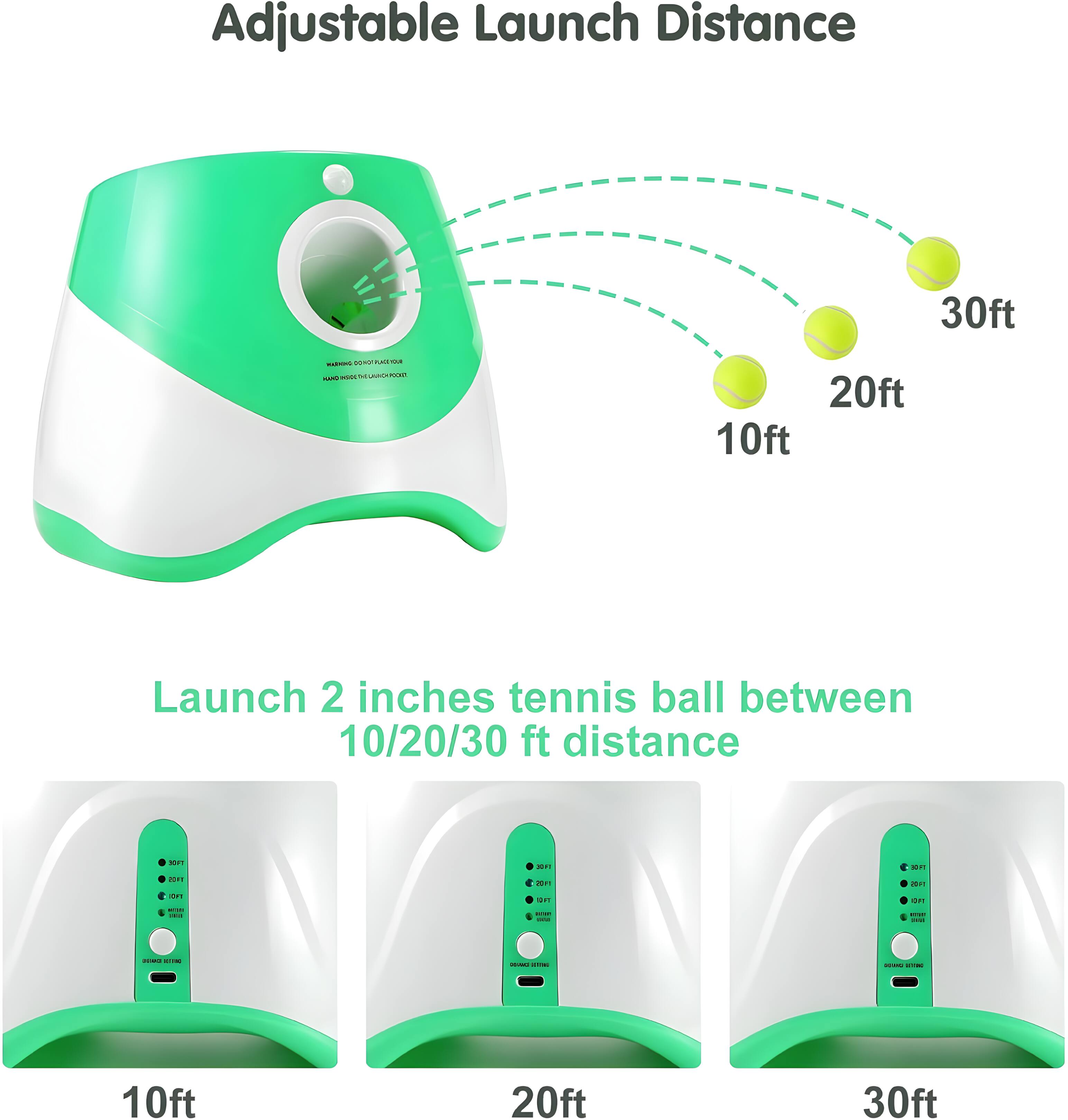 Adjustable Launch Distance 30ft - 20ft - 10ft  
Launch 2 inches tennis ball between 10/20/30 ft distance