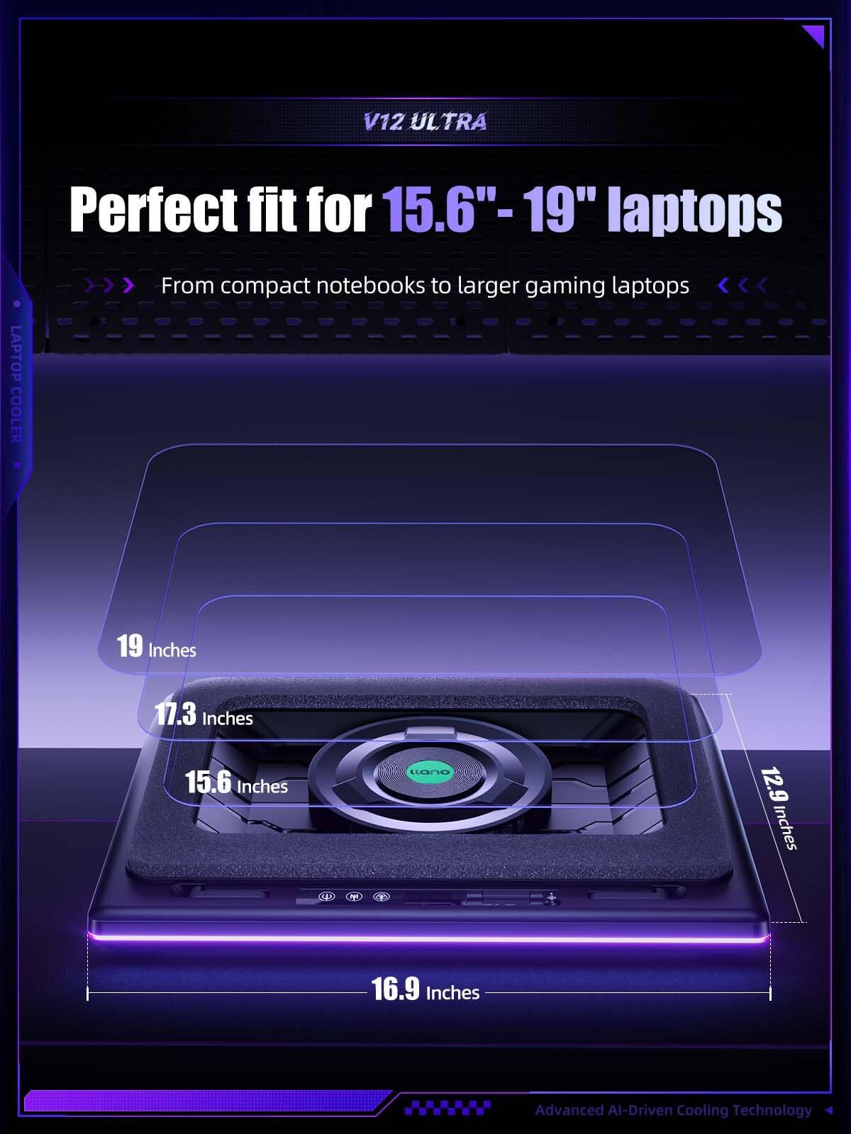 V12 ULTRA  
Perfect fit for 15.6" - 19" laptops  
From compact notebooks to larger gaming laptops  

LAPTOP COOLER  
19 Inches  
17.3 Inches  
15.6 Inches  
12.9 Inches  
16.9 Inches  

Advanced AI-Driven Cooling Technology