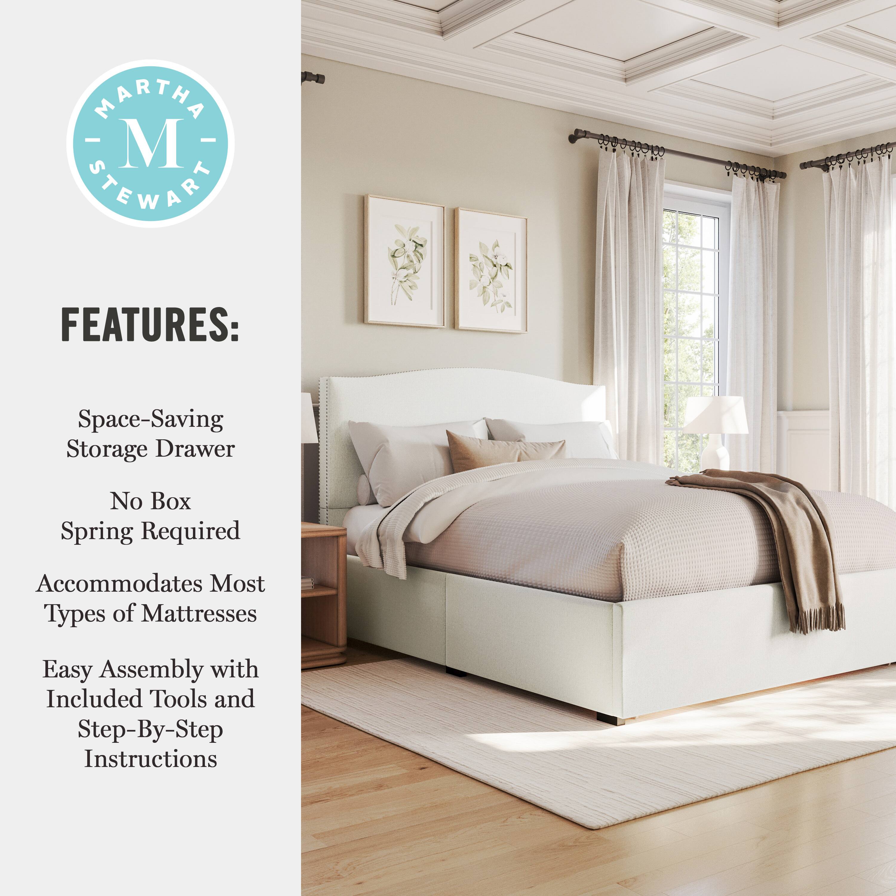 MARTHA M STEWART FEATURES:  
- Space-Saving Storage Drawer  
- No Box Spring Required  
- Accommodates Most Types of Mattresses  
- Easy Assembly with Included Tools and Step-By-Step Instructions