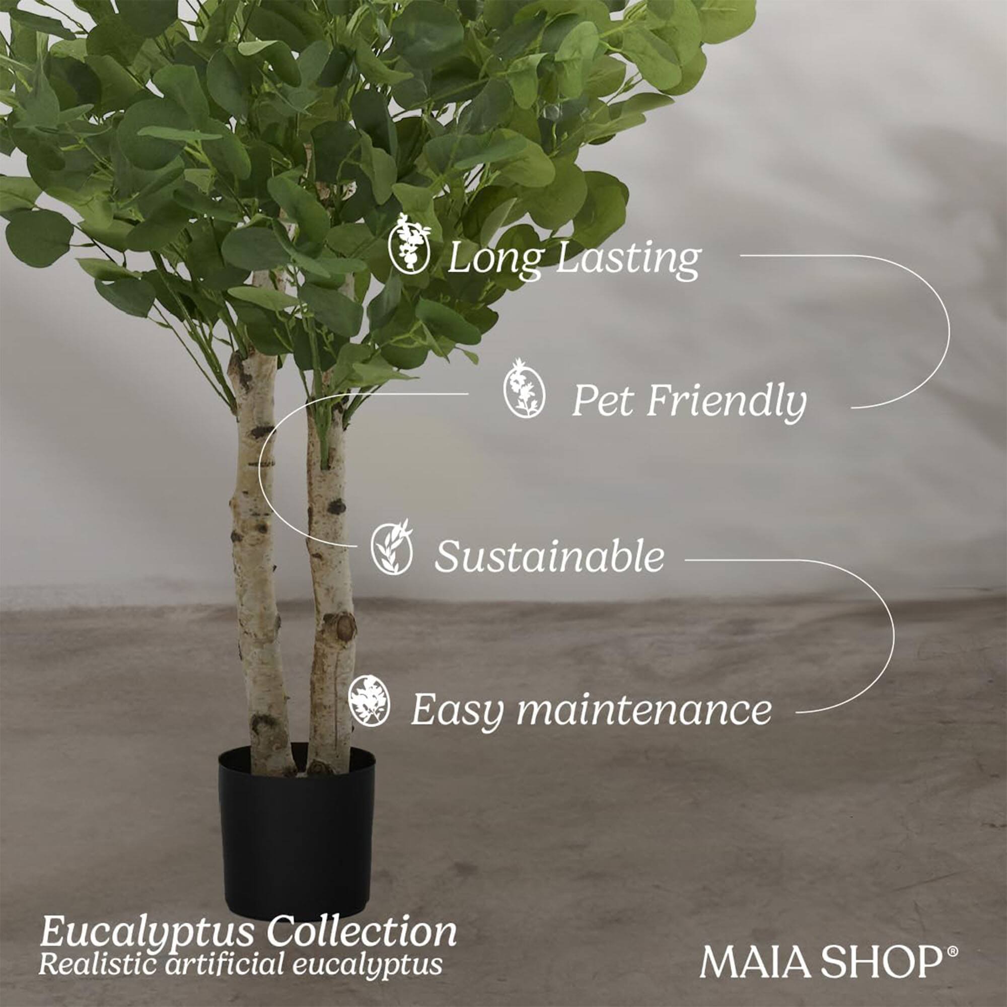 Long Lasting  
Pet Friendly  
Sustainable  
Easy maintenance  

Eucalyptus Collection  
Realistic artificial eucalyptus  

MAIA SHOP®