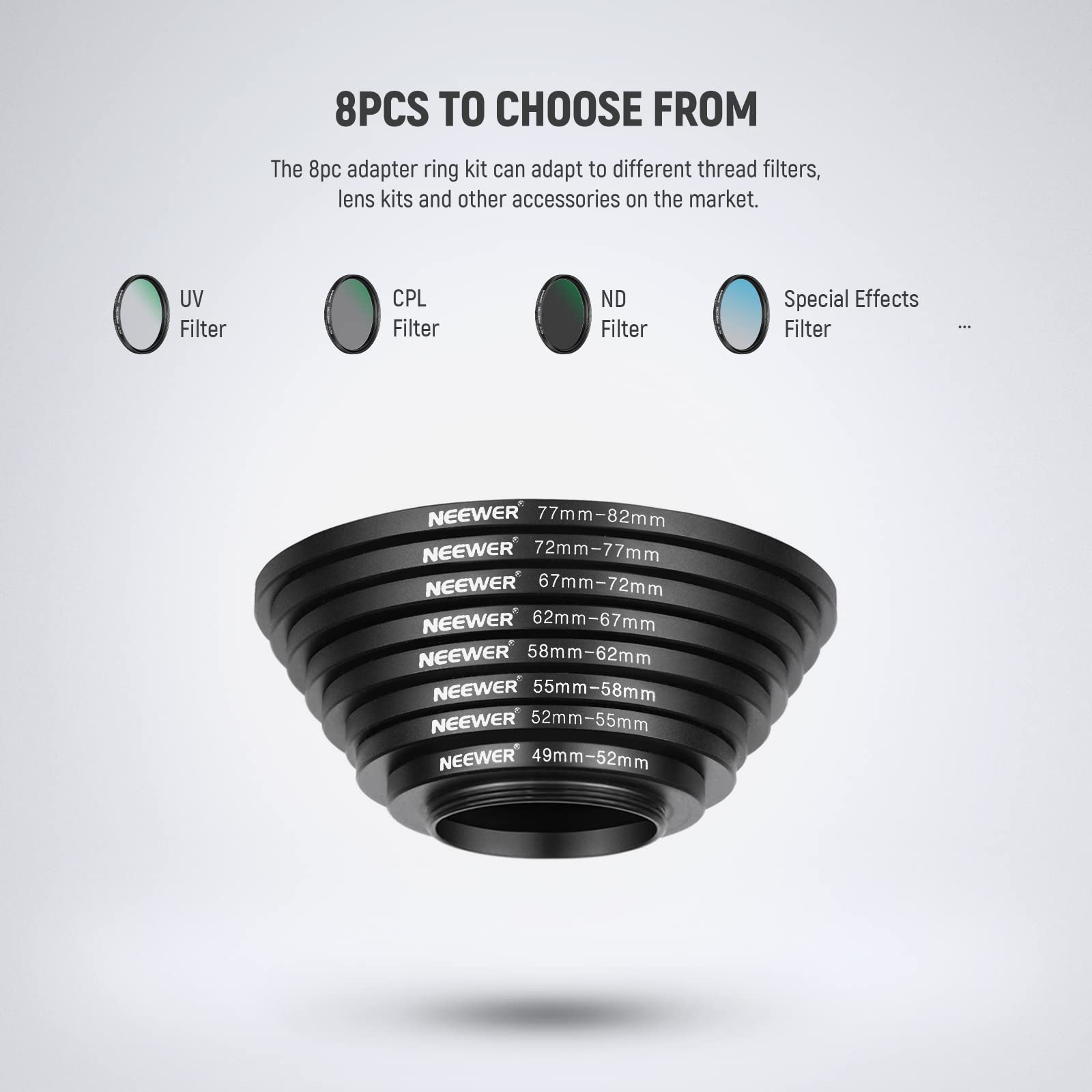 8PCS TO CHOOSE FROM

The 8pc adapter ring kit can adapt to different thread filters, lens kits and other accessories on the market.

UV Filter CPL Filter ND Filter Special Effects Filter

NEEWER 77mm-82mm
NEEWER 72mm-77mm
NEEWER 67mm-72mm
NEEWER 62mm-67mm
NEEWER 58mm-62mm
NEEWER 55mm-58mm
NEEWER 52mm-55mm
NEEWER 49mm-52mm