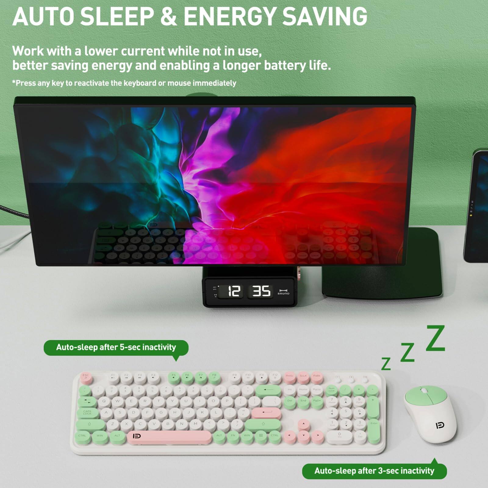 AUTO SLEEP & ENERGY SAVING

Work with a lower current while not in use, better saving energy and enabling a longer battery life.

*Press any key to reactivate the keyboard or mouse immediately

Auto-sleep after 5-sec inactivity

Auto-sleep after 3-sec inactivity