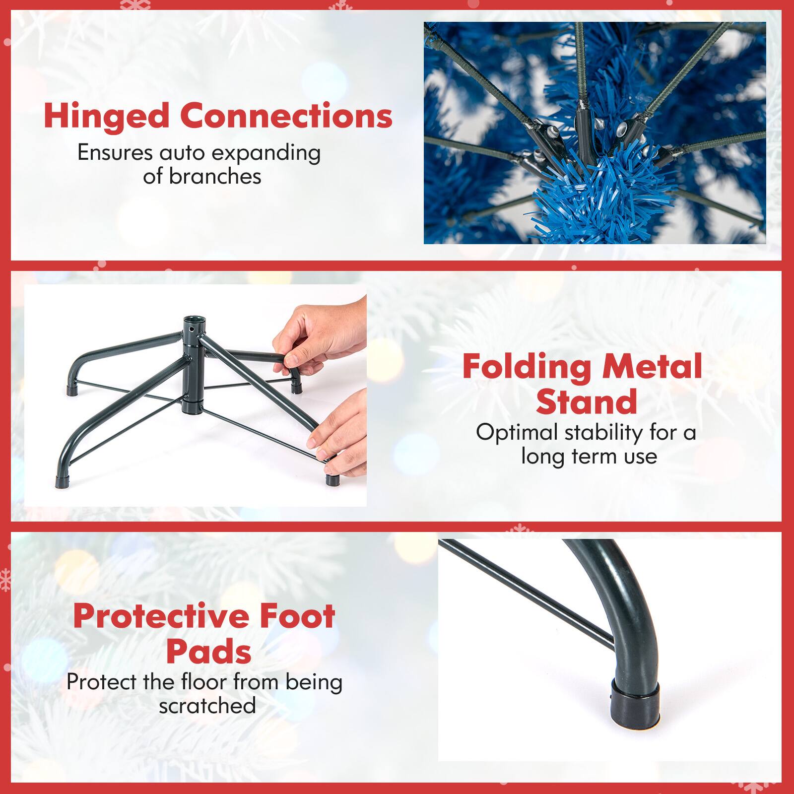 Hinged Connections Ensures auto expanding of branches  
Folding Metal Stand Optimal stability for a long term use  
Protective Foot Pads Protect the floor from being scratched