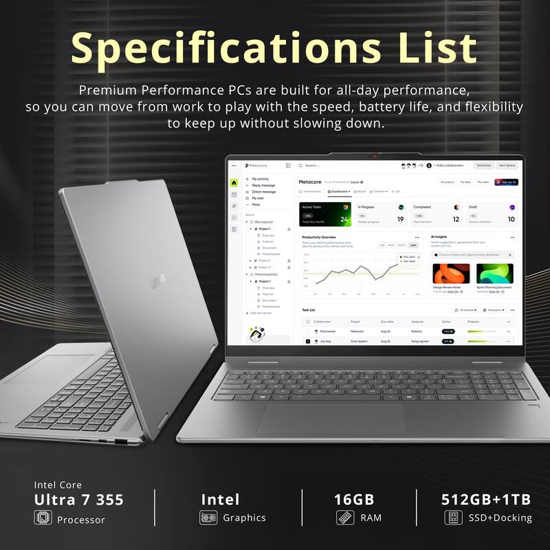 Specifications List

Premium Performance PCs are built for all-day performance, so you can move from work to play with the speed, battery life, and flexibility to keep up without slowing down.

Metocore

Search, 4

New Space

My activity message Direct message Mytock

Metocore DowNload

Mine

Active Tasks

in Progress

Completed

Date

19

12

10

Overview

Total Colument

Productivity Overview foo your trons performance - dirtly productivity SAN ina

N indights Inon Whity

your

Peantations

100% with

deodlines

Project

Point3

Metomorphiab Project 7 Deview Tode Fet

Deign Review - PAR Couute :

Raving Document Reddy Contrite

Contament 6 Passentations Add/Away

Caloberator

Project

Overdate

Asignee

Inna

Program

Mamonal

Metacons

Aup.N

Poliers

Live Sodium

Hangengoned

a

you

.

-

W

-

"

M -

..

..

-

Intel Core Ultra 7 355 Processor

Intel Graphics

16GB RAM

512GB+