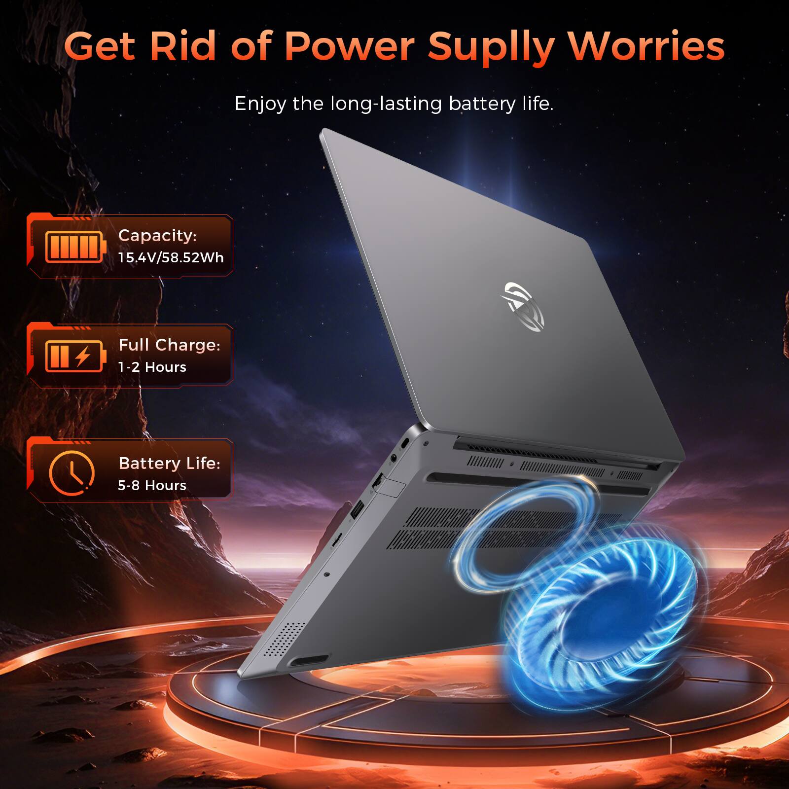 Get Rid of Power Supply Worries  
Enjoy the long-lasting battery life.  

Capacity: 15.4V/58.52Wh  
Full Charge: 1-2 Hours  
Battery Life: 5-8 Hours
