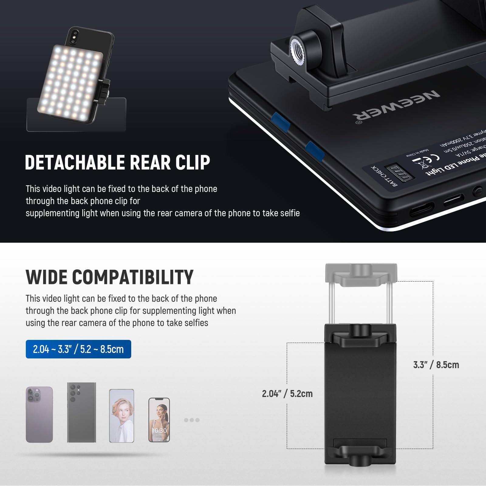 **DETACHABLE REAR CLIP**  
This video light can be fixed to the back of the phone through the back phone clip for supplementing light when using the rear camera of the phone to take selfies.

**WIDE COMPATIBILITY**  
This video light can be fixed to the back of the phone through the back phone clip for supplementing light when using the rear camera of the phone to take selfies.  
2.04" - 3.3" / 5.2cm - 8.5cm