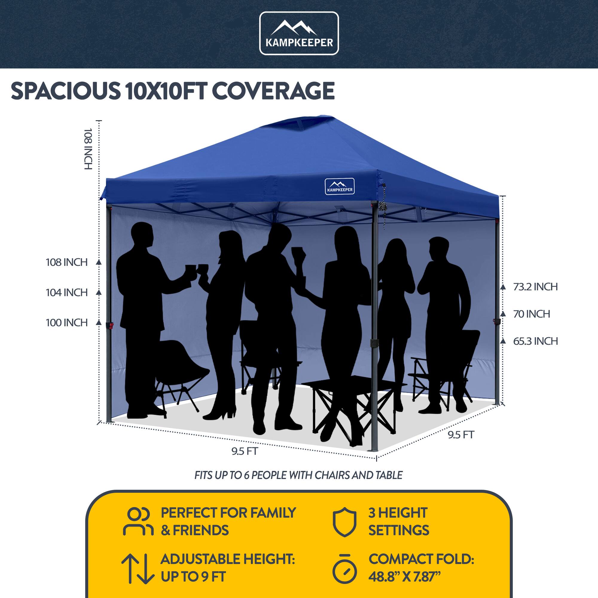 KAMPKEEPER SPACIOUS 10X10FT COVERAGE

108 INCH
104 INCH
100 INCH
73.2 INCH
70 INCH
65.3 INCH
9.5 FT
9.5 FT

FITS UP TO 6 PEOPLE WITH CHAIRS AND TABLE

PERFECT FOR FAMILY & FRIENDS

ADJUSTABLE HEIGHT: UP TO 9 FT

3 HEIGHT SETTINGS

COMPACT FOLD: 48.8" X 7.87"