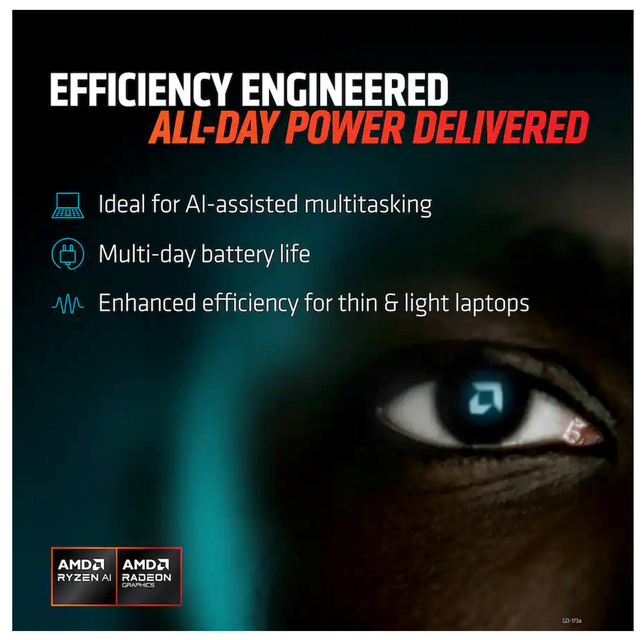 EFFICIENCY ENGINEERED  
ALL-DAY POWER DELIVERED  

- Ideal for AI-assisted multitasking  
- Multi-day battery life  
- Enhanced efficiency for thin & light laptops  

AMD Ryzen AI  
AMD Radeon Graphics