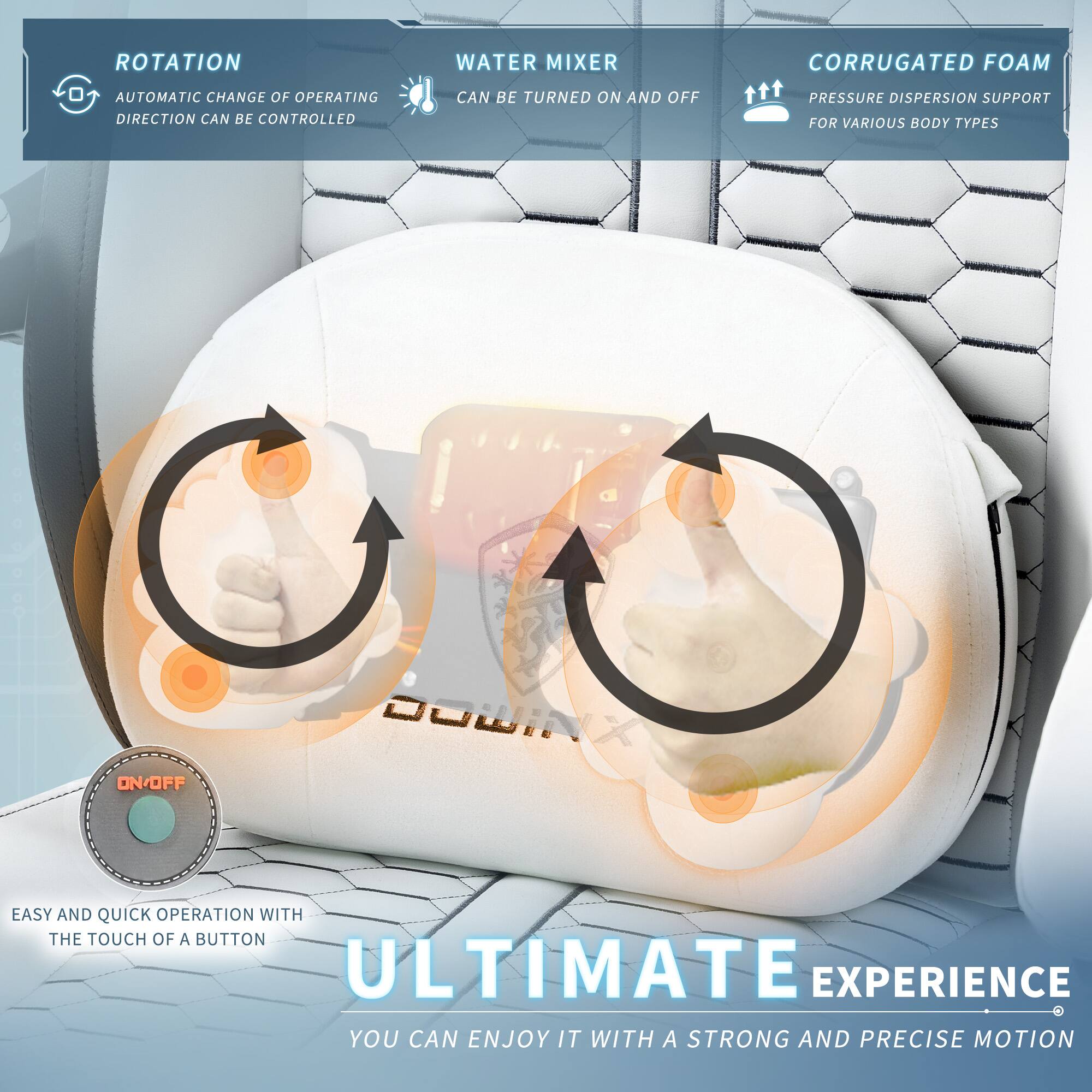 - **ROTATION**
  - AUTOMATIC CHANGE OF OPERATING DIRECTION CAN BE CONTROLLED

- **WATER MIXER**
  - CAN BE TURNED ON AND OFF

- **CORRUGATED FOAM**
  - PRESSURE DISPERSION SUPPORT FOR VARIOUS BODY TYPES

- **EASY AND QUICK OPERATION WITH THE TOUCH OF A BUTTON**

- **ULTIMATE EXPERIENCE**
  - YOU CAN ENJOY IT WITH A STRONG AND PRECISE MOTION