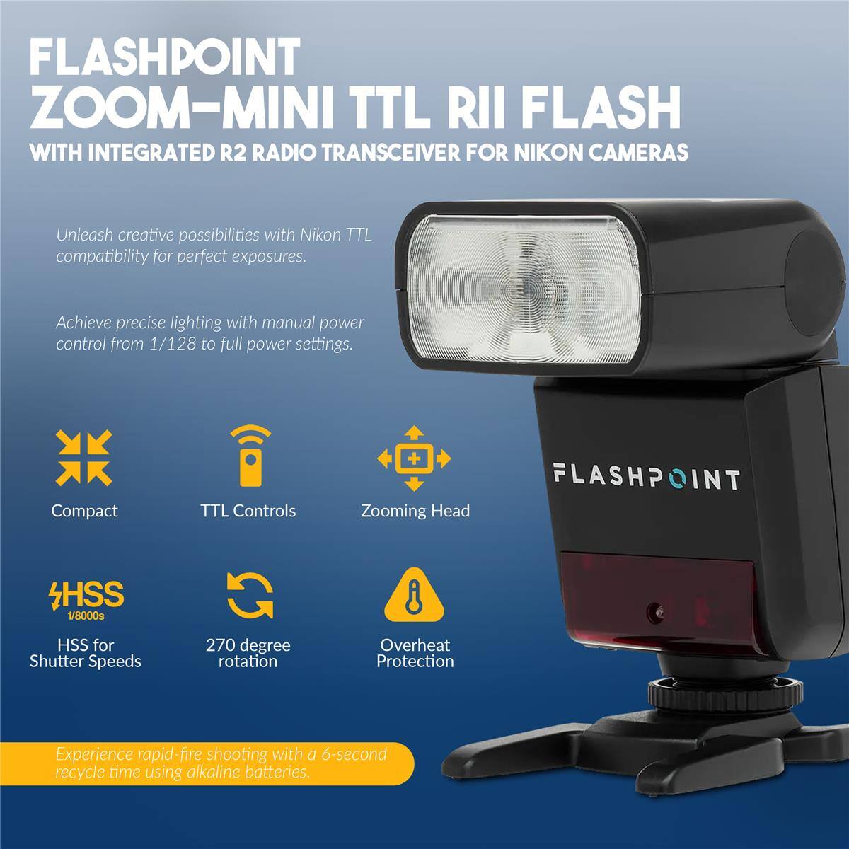 FLASHPOINT ZOOM-MINI TTL RII FLASH WITH INTEGRATED R2 RADIO TRANSCEIVER FOR NIKON CAMERAS

Unleash creative possibilities with Nikon TTL compatibility for perfect exposures. Achieve precise lighting with manual power control from 1/128 to full power settings.

Compact TTL Controls + Zooming Head
FLASHPOINT HSS 1/8000s HSS for Shutter Speeds
270 degree rotation
Overheat Protection

Experience rapid-fire shooting with a 6-second recycle time using alkaline batteries.