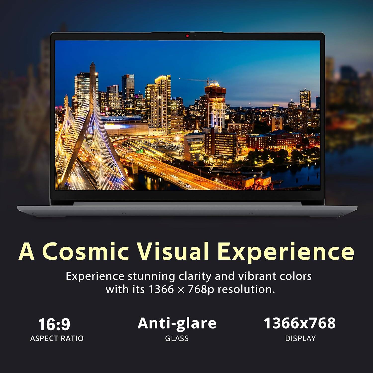 A Cosmic Visual Experience

Experience stunning clarity and vibrant colors with its 1366 x 768p resolution.

16:9 ASPECT RATIO

Anti-glare GLASS

1366x768 DISPLAY