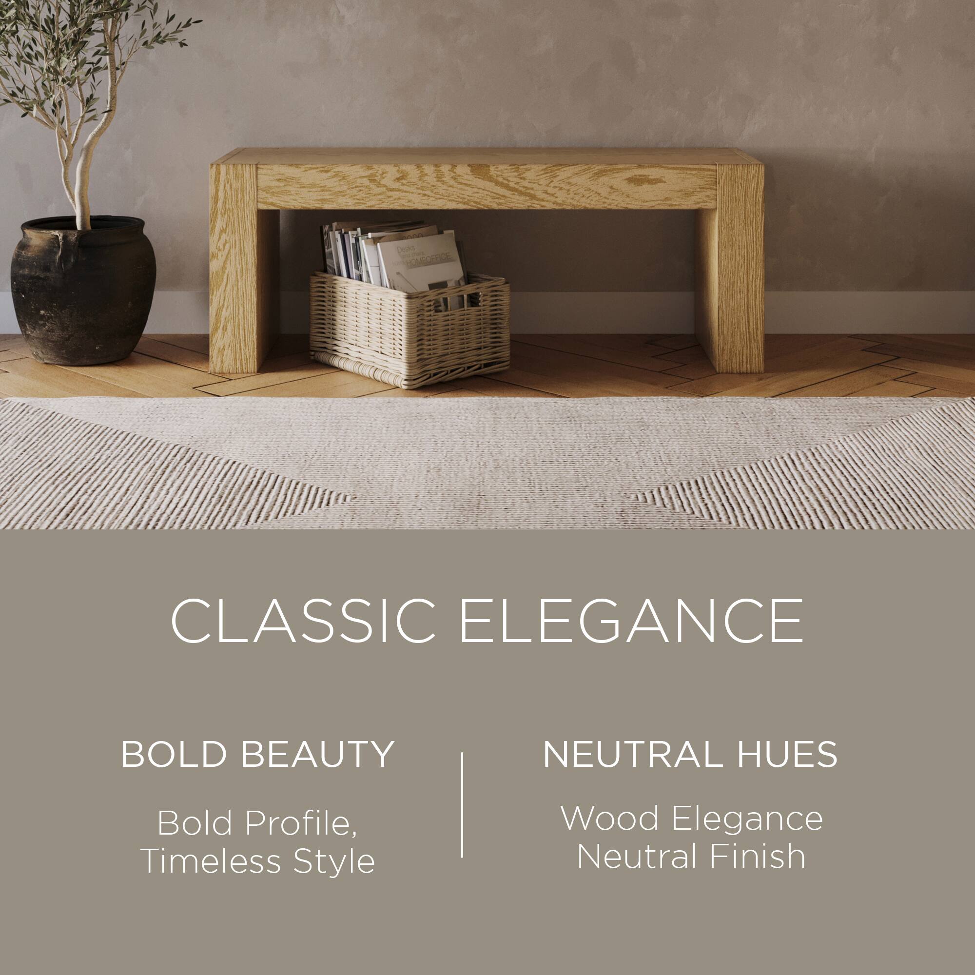 CLASSIC ELEGANCE

BOLD BEAUTY  
Bold Profile, Timeless Style

NEUTRAL HUES  
Wood Elegance  
Neutral Finish