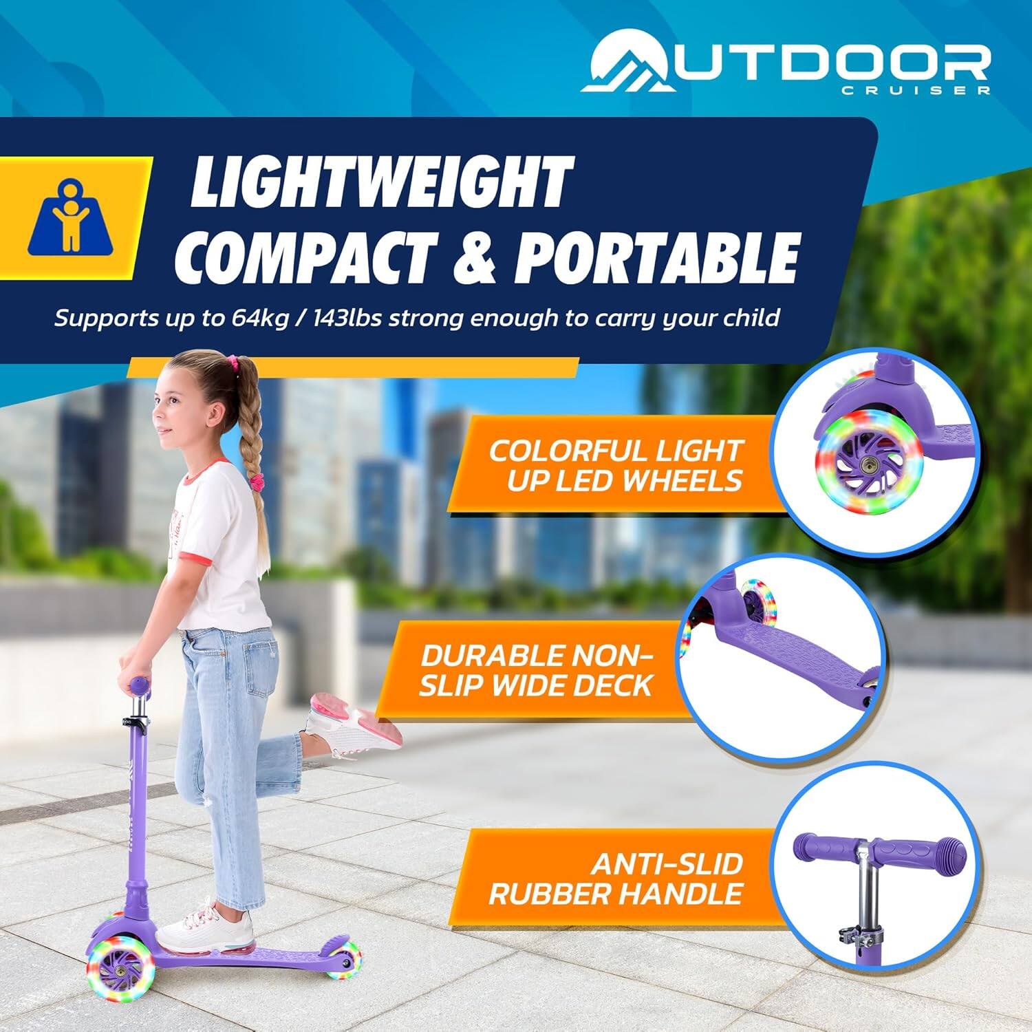 **OUTDOOR CRUISER**

**LIGHTWEIGHT COMPACT & PORTABLE**  
Supports up to 64kg / 143lbs strong enough to carry your child

- **COLORFUL LIGHT UP LED WHEELS**
- **DURABLE NON-SLIP WIDE DECK**
- **ANTI-SLID RUBBER HANDLE**