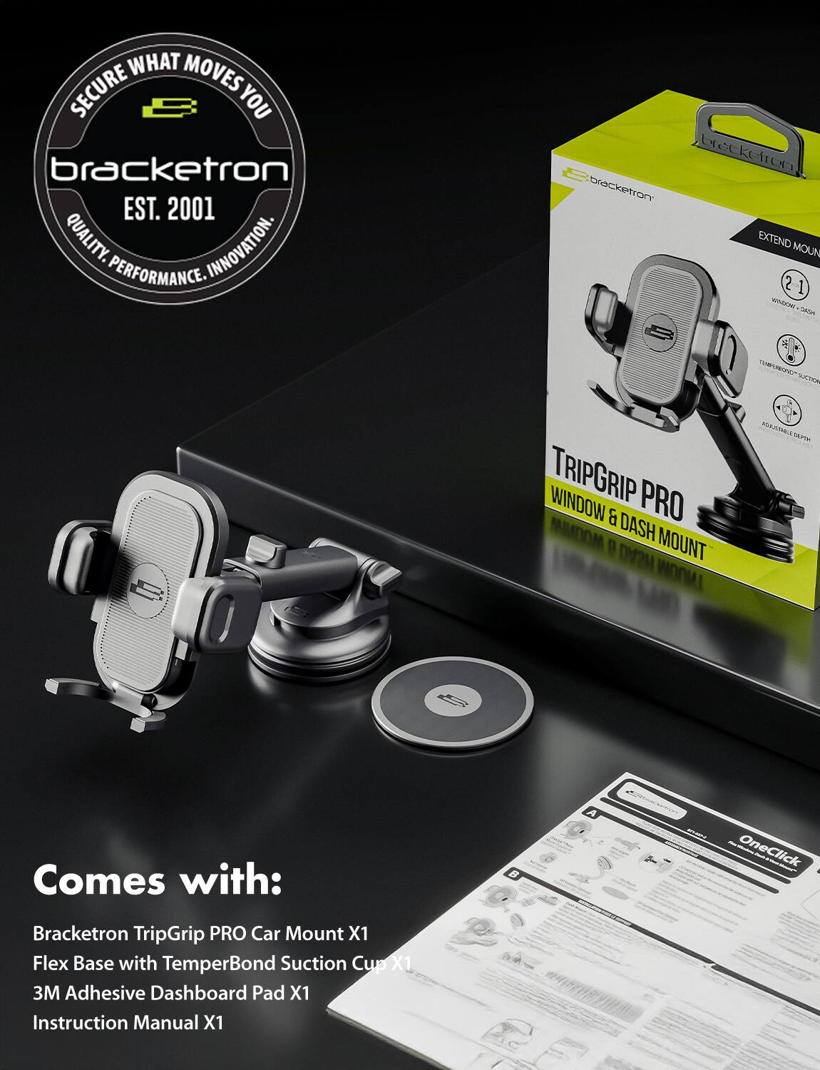 **Secure What Moves You**

**Bracketron**  
EST. 2001  
QUALITY. INNOVATION. PERFORMANCE.

**Bracketron TripGrip PRO Car Mount**  
EXTEND MOUNT  
TEMPERBOND SUCTION CUP  
ADJUSTABLE DEPTH

**Comes with:**  
- Bracketron TripGrip PRO Car Mount X1  
- Flex Base with TemperBond Suction Cup X1  
- 3M Adhesive Dashboard Pad X1  
- Instruction Manual X1