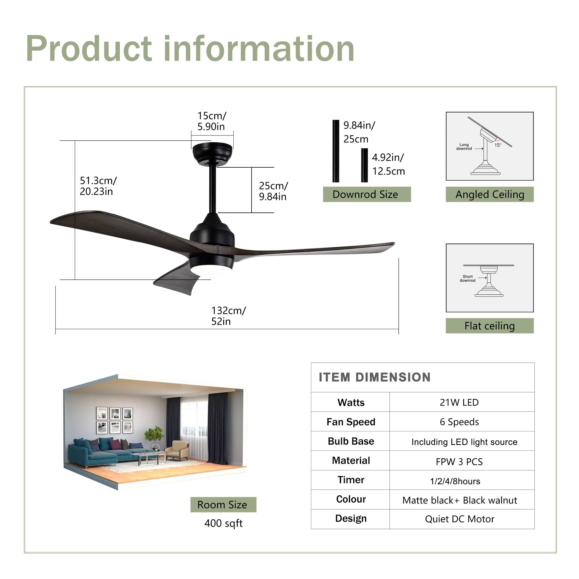 Product Information

- **Blade Dimensions:**
  - 51.3cm / 20.23in
  - 25cm / 9.84in

- **Downrod Size:**
  - 9.84in / 25cm
  - 4.92in / 12.5cm

- **Mounting Options:**
  - Angled Ceiling
  - Flat Ceiling

- **Room Size:**
  - 400 sqft

- **Item Dimensions:**
  - Watts: 21W LED
  - Fan Speed: 6 Speeds
  - Bulb Base: Including LED light source
  - Material: FPW 3 PCS
  - Timer: 1/2/4/8 hours
  - Colour: Matte black + Black walnut
  - Design: Quiet DC Motor