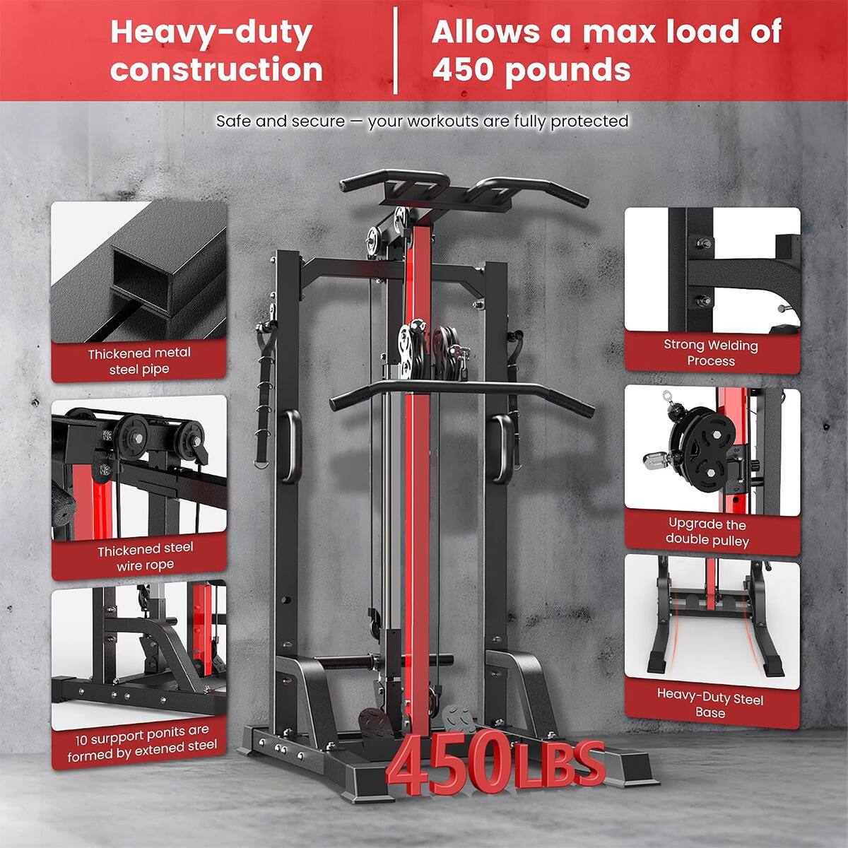 Heavy-duty construction  
Allows a max load of 450 pounds  
Safe and secure - your workouts are fully protected  
Thickened metal steel pipe  
Strong Welding Process  
Thickened steel wire rope  
Upgrade the double pulley  
10 support points are formed by extended steel  
Heavy-Duty Steel Base 450LBS