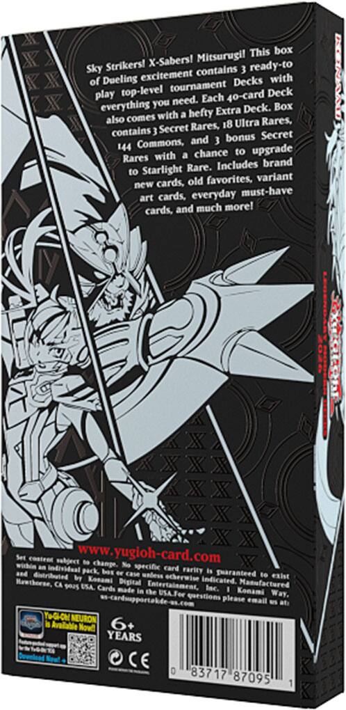 Sky Strikers! X-Sabers! Mitsurugi! This box contains 3 ready-to-play Dueling excitement Decks with everything you need for top-level tournament Deck play. Each 40-card Deck also comes with a hefty Extra Deck, containing 3 Secret Rares, 18 Ultra Rares, 144 Commons, and 3 bonus Secret Rares with a chance to upgrade to Starlight Rare. Includes brand new cards, old favorites, variant art cards, everyday must-have cards, and much more!

Set content subject to change. No specific card individual pack aod Farity is guaranteed to exist unless otherwise indicated. Manufactured by Konami Digital Entertainment, Inc. Made in the USA. For questions, please email us at: yugioh-cardsupport@konami.com

www.yugioh-card.com

YUGIOH! NEURON is Available Now!

6+ YEARS

CE

83717 87095 1
